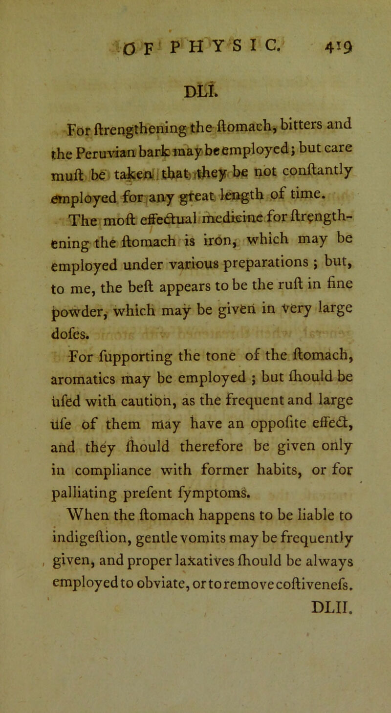 9 BLi. For ftrengthening the ftomach, bitteis and the Peruvian bark may beemployed; but eare muft be taken that they be not conftantly employed for any great length of time. The moft effe&ual medicine for ftrength- ening the ftomach is iron, which may be employed under various preparations ; but, to me, the beft appears to be the ruft in line powder, which may be given in very large dofes. For fupporting the tone of the ftomach, aromatics may be employed j but fhould be iifed with caution, as the frequent and large life of them may have an oppofite effe&, and they fhould therefore be given only in compliance with former habits, or for palliating prefent fymptoms. When the ftomach happens to be liable to indigeftion, gentle vomits may be frequently given, and proper laxatives fhould be always employ ed to obviate, or to remove coftivenefs. DLir.