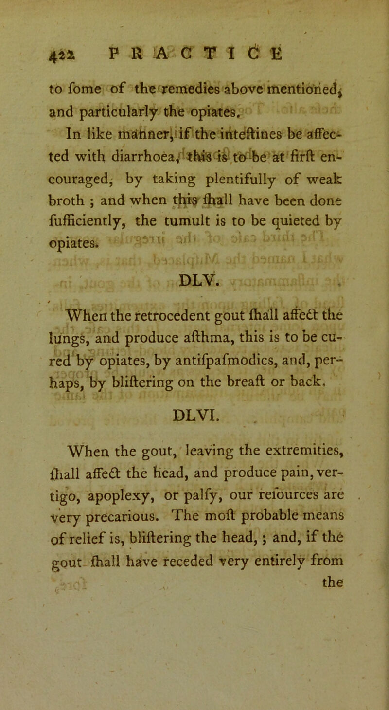 to fome of the remedies above mentioned^ and particularly the opiates. In like mahner, if the inteftines be affec- ted with diarrhoea, this is to be at firft en- couraged, by taking plentifully of weak broth ; and when tfyi^ fhall have been done fufficiently, the tumult is to be quieted by opiates. DLV. When the retrocedent gout fhall affed the lungs, and produce afthma, this is to be cu- red by opiates, by antifpafmodics, and, per- haps, by bliftering on the breafl or back. DLVI. When the gout, leaving the extremities, fhall affed the head, and produce pain, ver- tigo, apoplexy, or palfy, our reiources are very precarious. The moil probable means of relief is, buffering the head,; and, if the gout fhall have receded very entirely from - o': the