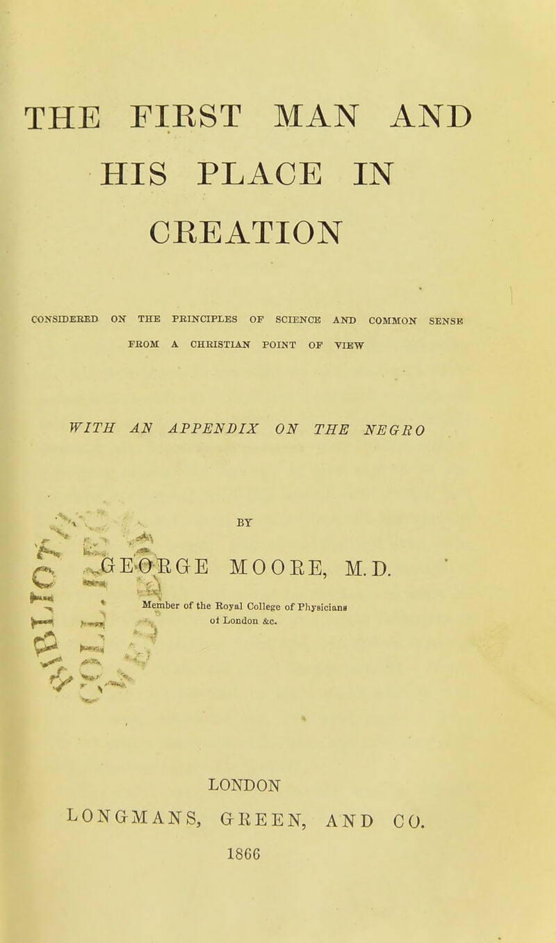 HIS PLACE IN CKEATION COJfSIDEBED ON THE PEINCIPLES OF SCIENCE AND COMMON SENSE FBOM A CHRISTIAN POINT OF VIEW WITH AN APPENDIX ON THE NEGRO p!! Ir^GE'^e-EGE MOOEE, M.D. ^ 'A ^ * Member of the Royal College of Physlciom ' ' • -,. ot LoDdon &c. ^ '.-^ LONDON LONGMANS, GEEEN, 1866 AND CO.