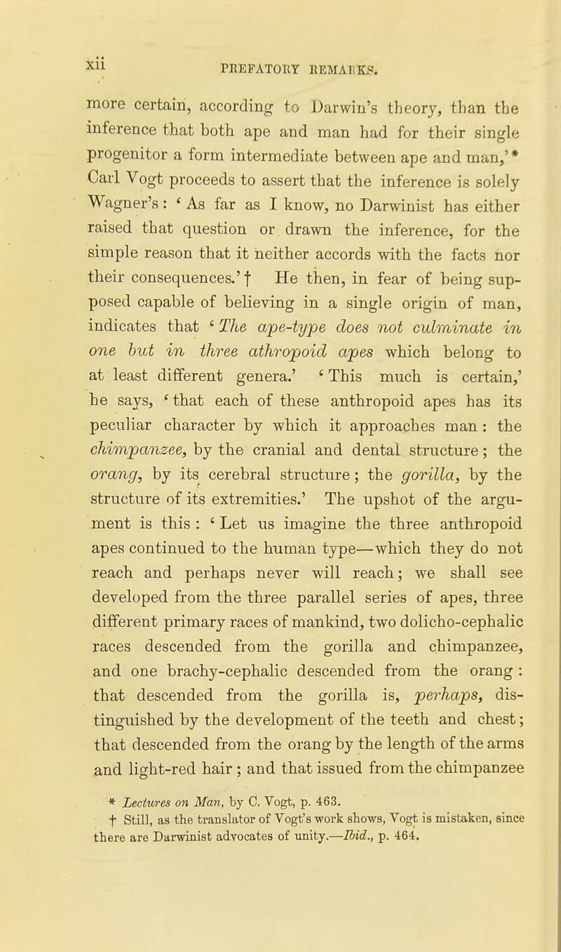 Xll more certain, according to Darwin's theory, than the inference that both ape and man had for their single progenitor a form intermediate between ape and man,'* Carl Vogt proceeds to assert that the inference is solely Wagner's: ' As far as I know, no Darwinist has either raised that question or drawn the inference, for the simple reason that it neither accords with the facts nor their consequences.'! He then, in fear of being sup- posed capable of believing in a single origin of man, indicates that ' The ape-type does not culminate in one hut in three athropoid apes which belong to at least different genera.' ' This much is certain,' he says, ' that each of these anthropoid apes has its peculiar character by which it approaches man : the chimpanzee, by the cranial and dental structure; the orang, by its cerebral structure; the gorilla, by the structure of its extremities.' The upshot of the argu- ment is this : ' Let us imagine the three anthropoid apes continued to the human type—which they do not reach and perhaps never will reach; we shall see developed from the three parallel series of apes, three different primary races of mankind, two dolicho-cephalic races descended from the gorilla and chimpanzee, and one brachy-cephalic descended from the orang : that descended from the gorilla is, perhaps, dis- tinguished by the development of the teeth and chest; that descended from the orang by the length of the arms and light-red hair ; and that issued from the chimpanzee * Lectures on Man, by C. Vogt, p. 463. t Still, as the translator of Vogt's work shows, Vogt is mistaken, since