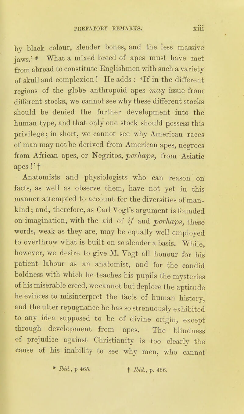 by black colour, slender bones, and the less massive jaws.' * What a mixed breed of apes must have met from abroad to constitute Englishmen with such a variety of skull and complexion ! He adds : 'If in the different regions of the globe anthropoid apes may issue from different stocks, we cannot see why these different stocks should be denied the further development into the human type, and that only one stock should possess this privilege; in short, we cannot see why American races of man may not be derived from American apes, negroes from African apes, or Negritos, perhaps, from Asiatic apes!'t Anatomists and physiologists who can reason on facts, as well as observe them, have not yet in this manner attempted to account for the diversities of man- kind ; and, therefore, as Carl Vogt's argument is founded on imagination, with the aid of if and perhaps, these words, weak as they are, may be equally well employed to overthrow what is built on so slender a basis. While, however, we desire to give M. Vogt all honour for his patient labour as an anatomist, and for the candid boldness with which he teaches his pupils the mysteries of his miserable creed, we cannot but deplore the aptitude he evinces to misinterpret the facts of human history, and the utter repugnance he has so strenuously exhibited to any idea supposed to be of divine origin, except through development from apes. The blindness of prejudice against Christianity is too clearly the cause of his inability to see why men, who cannot * IHd., p 465. t Ibid., p. 466.