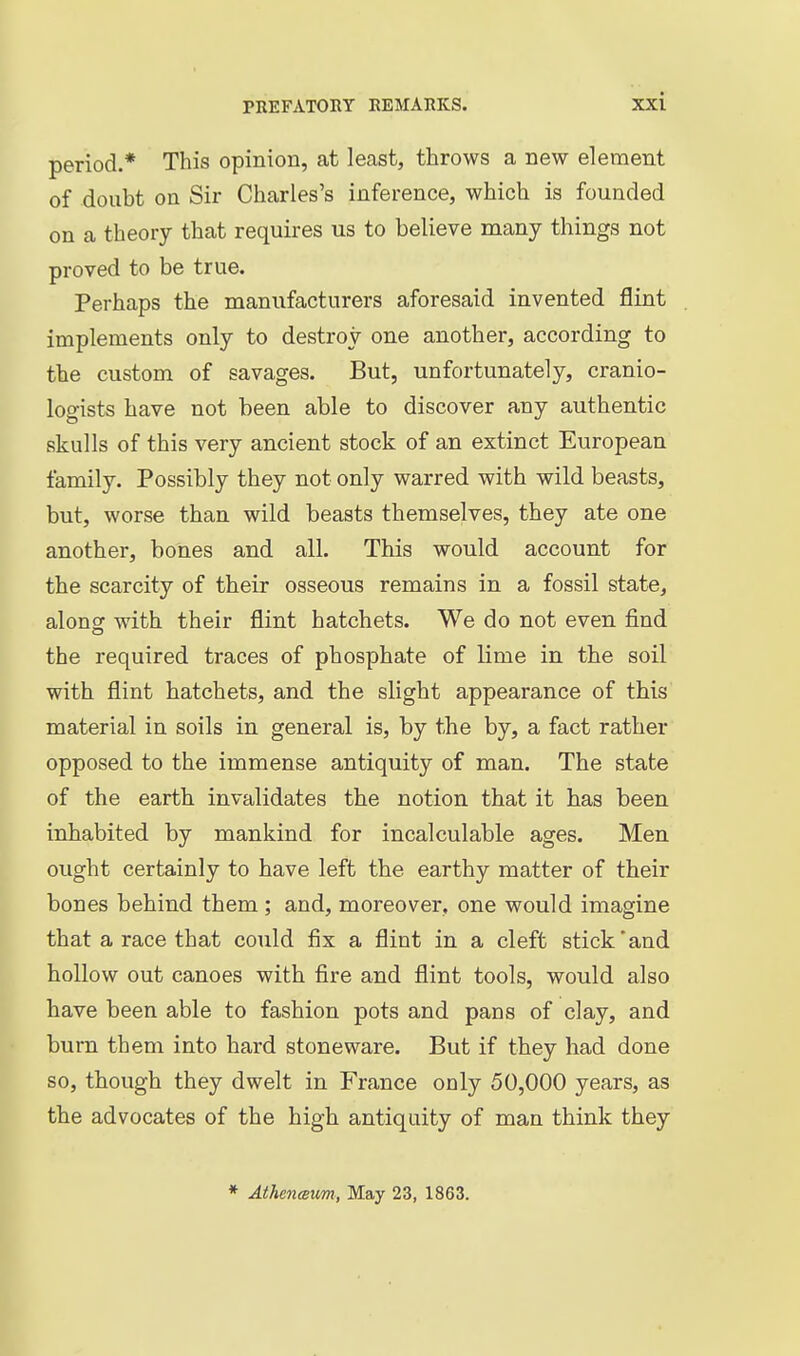 period.* This opinion, at least, throws a new element of doubt on Sir Charles's inference, which is founded on a theory that requires us to believe many things not proved to be true. Perhaps the manufacturers aforesaid invented flint implements only to destroy one another, according to the custom of savages. But, unfortunately, cranio- logists have not been able to discover any authentic skulls of this very ancient stock of an extinct European family. Possibly they not only warred with wild beasts, but, worse than wild beasts themselves, they ate one another, bones and all. This would account for the scarcity of their osseous remains in a fossil state, along: with their flint hatchets. We do not even find the required traces of phosphate of lime in the soil with flint hatchets, and the slight appearance of this material in soils in general is, by the by, a fact rather opposed to the immense antiquity of man. The state of the earth invalidates the notion that it has been inhabited by mankind for incalculable ages. Men ought certainly to have left the earthy matter of their bones behind them ; and, moreover, one would imagine that a race that could fix a flint in a cleft stick*and hollow out canoes with fire and flint tools, would also have been able to fashion pots and pans of clay, and bum them into hard stoneware. But if they had done so, though they dwelt in France only 50,000 years, as the advocates of the high antiquity of man think they * AthencBum, May 23, 1863.