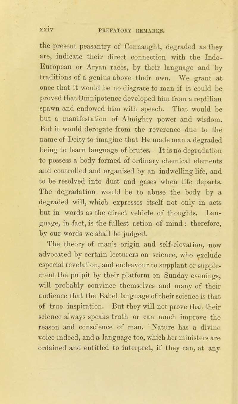 the present peasantry of Connaught, degraded as they are, indicate their direct connection with the Indo- European or Aryan races, by their language and by traditions of a genius above their own. We grant at once that it would be no disgrace to man if it could be proved that Omnipotence developed him from a reptilian spawn and endowed him with speech. That would be but a manifestation of Almighty power and wisdom. But it would derogate from the reverence due to the name of Deity to imagine that He made man a degraded being to learn language of brutes. It is no degi-adation to possess a body formed of ordinary chemical elements and controlled and organised by an indwelling life, and to be resolved into dust and gases when life departs. The degradation would be to abuse the body by a degraded will, which expresses itself not only in acts but in words as the direct vehicle of thoughts. Lan- guage, in fact, is the fullest action of mind : therefore, by our words we shall be judged. The theory of man's origin and self-elevation, now advocated by certain lecturers on science, w;ho exclude especial revelation, and endeavour to supplant or supple- ment the pulpit by their platform on Sunday evenings, will probably convince themselves and many of their audience that the Babel language of their science is that of true inspiration. But they will not prove that their science always speaks truth or can much improve the reason and conscience of man. Nature has a divine voice indeed, and a language too, which her ministers are ordained and entitled to interpret, if they can, at any