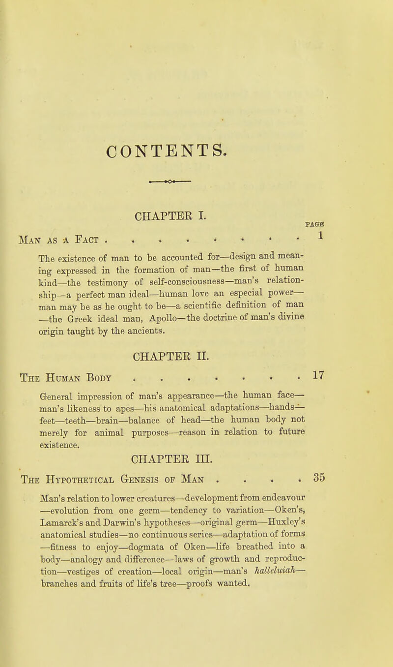 CONTENTS. CHAPTEK I. PAGE Man as a Fact ^ The existence of man to be accounted for—design and mean- ing expressed in the formation of man—the first of human kind—the testimony of self-consciousness—man's relation- ship—a perfect man ideal—human lore an especial power— man may be as he ought to be—a scientific definition of man —the Greek ideal man, Apollo—the doctrine of man's divine origin taught by the ancients. CHAPTEE n. The Human Body 17 General impression of man's appearance—the human face— man's likeness to apes—his anatomical adaptations—hands-^ feet—teeth—brain—balance of head—the human body not merely for animal purposes—reason in relation to future existence, CHAPTER in. The Hypothetical Genesis of Man . . . .35 Man's relation to lower creatures—development from endeavour —evolution from one germ—tendency to variation—Oken's, Lamarck's and Darwin's hypotheses—original germ—Huxley's anatomical studies—no continuous series—adaptation of forms —fitness to enjoy—dogmata of Oken—life breathed into a body—analogy and difference—laws of growth and reproduc- tion—vestiges of creation—local origin—man's halleluiah— branches and fruits of life's tree—^proofs wanted.