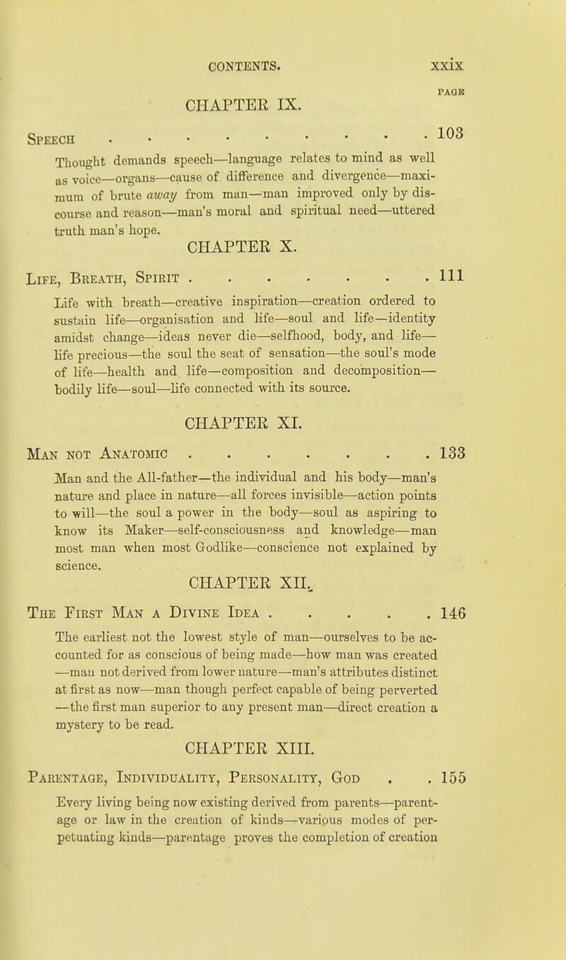 PAGK CHAPTER IX. Speech 103 Thought demands speech—language relates to mind as well voice—organs—cause of difference and divergence—maxi- mum of brute away from man—man improved only by dis- course and reason—man's moral and spiritual need—uttered truth man's hope. CHAPTER X. Life, Breath, Spirit Ill Life -with breath—creative inspiration—creation ordered to sustain life—organisation and life—soul and life—identity amidst change—ideas never die—selfhood, body, and life— life precious—the soul the seat of sensation—the soul's mode of life—health and life—composition and decomposition— bodily life—soul—life connected with its source. CHAPTER XI. Man not Anatomic 133 Man and the All-father—the individual and his body—man's nature and place in nature—all forces invisible—action points to will—the soul a power in the body—soul as aspiring to know its Maker—self-consciousness and knowledge—man most man when most Godlike—conscience not explained by science. CHAPTER XII., The First Man a Divine Idea 146 The earliest not the lowest style of man—ourselves to be ac- counted for as conscious of being made—how man was created —^mau not derived from lower nature—man's attributes distinct at first as now—man though perfect capable of being perverted —the first man superior to any present man—direct creation a mystery to be read. CHAPTER XIIL Parentage, Individuality, Personality, God . .155 Every living being now existing derived from parents—parent- age or law in the creation of kinds—varipus modes of per- petuating kinds—parentage proves the completion of creation