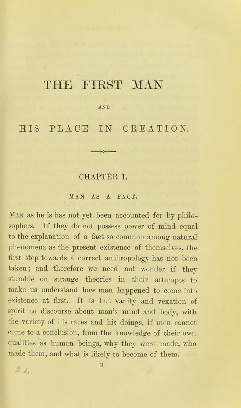 HIS PLACE IN CEEATIOK CHAPTER L MAN AS A FACT. Man as he is has not yet been accounted for by philo- sophers. If they do not possess power of mind equal to the explanation of a fact so common among natural phenomena as the present existence of themselves, the first step towards a correct anthropology has not been taken; and therefore we need not wonder if they stumble on strange theories in their attempts to make us understand how man happened to come into existence at first. It is but vanity and vexation of spirit to discourse about man's mind and body, with the variety of his races and his doings, if men cannot come to a conclusion, from the knowledge of their own qualities as human beings, why they were made, who made them, and what is likely to become of them.