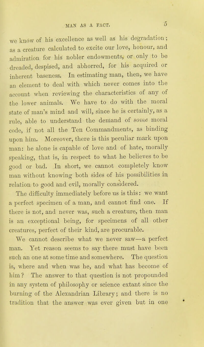 we know of his excellence as well as his degradation; as a creature calculated to excite our love, honour, and admiration for his nobler endowments, or only to be dreaded, despised, and abhorred, for his acquired or inherent baseness. In estimating man, then, we have an element to deal with which never comes into the account when reviewing the characteristics of any of the lower animals. We have to do with the moral state of man's mind and will, since he is certainly, as a rule, able to understand the demand of some moral code, if not all the Ten Commandments, as binding upon him. Moreover, there is this peculiar mark upon man: he alone is capable of love and of hate, morally speaking, that is, in respect to what he believes to be good or bad. In short, we cannot completely know man without knowing both sides of his possibilities in relation to good and evil, morally considered. The dif&culty immediately before us is this: we want a perfect specimen of a man, and cannot find one. If there is not, and never was, such a creature, then man is an exceptional being, for specimens of all other creatures, perfect of their kind, are procurable. We cannot describe what we never saw—a perfect man. Yet reason seems to say there must have been such an one at some time and somewhere. The question is, where and when was he, and what has become of him ? The answer to that question is not propounded in any system of philosophy or science extant since the burning of the Alexandrian Library; and there is no tradition that the answer was ever given but in one