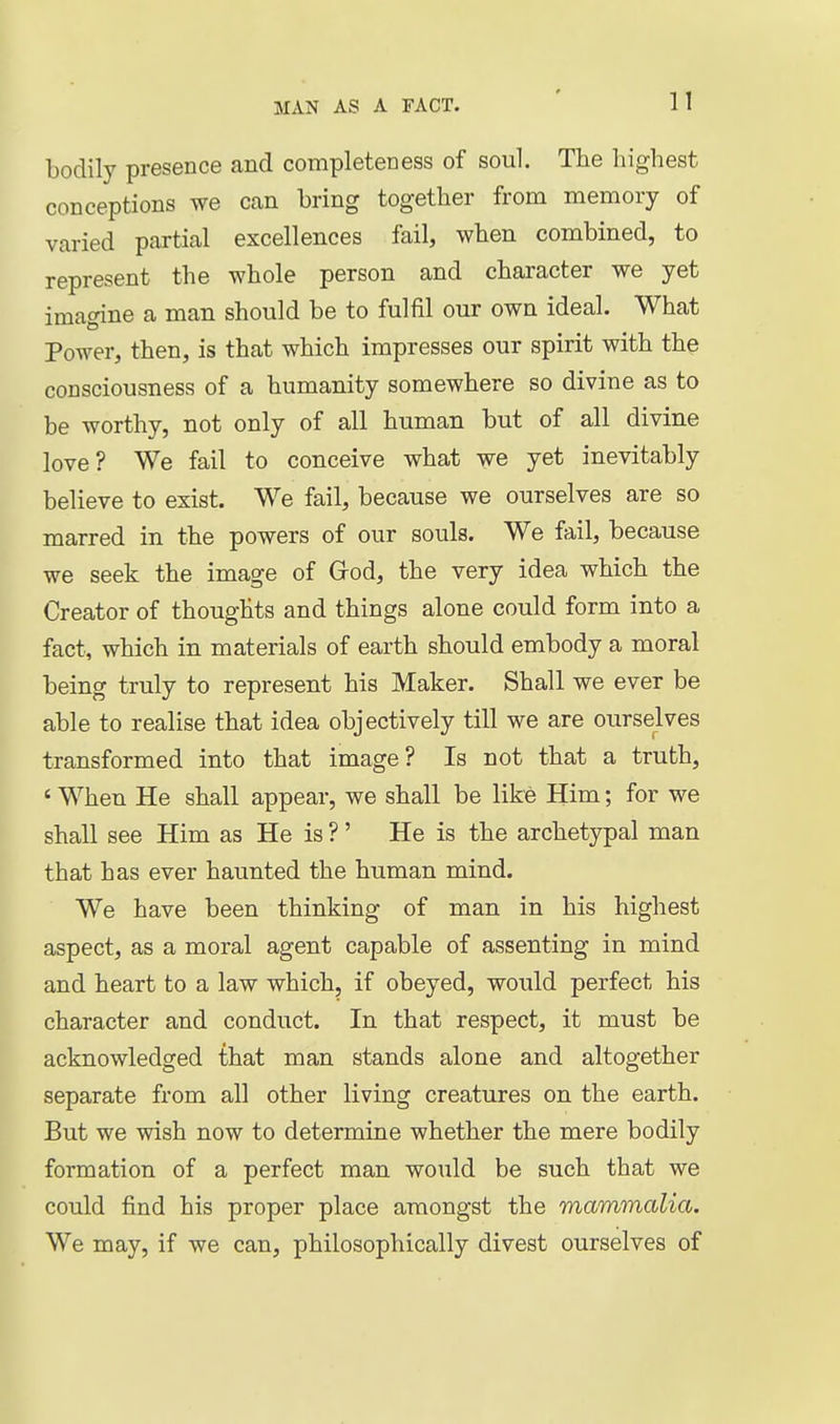 bodily presence and completeness of soul. The highest conceptions we Ccan bring together from memory of varied partial excellences fail, when combined, to represent the whole person and character we yet imagine a man should be to fulfil our own ideal. What Power, then, is that which impresses our spirit with the consciousness of a humanity somewhere so divine as to be worthy, not only of all human but of all divine love? We fail to conceive what we yet inevitably believe to exist. We fail, because we ourselves are so marred in the powers of our souls. We fail, because we seek the image of Grod, the very idea which the Creator of thoughts and things alone could form into a fact, which in materials of earth should embody a moral being truly to represent his Maker. Shall we ever be able to realise that idea objectively till we are ourselves transformed into that image? Is not that a truth, ' When He shall appear, we shall be like Him; for we shall see Him as He is ?' He is the archetypal man that has ever haunted the human mind. We have been thinking of man in his highest aspect, as a moral agent capable of assenting in mind and heart to a law which, if obeyed, would perfect his character and conduct. In that respect, it must be acknowledged that man stands alone and altogether separate from all other living creatures on the earth. But we wish now to determine whether the mere bodily formation of a perfect man would be such that we could find his proper place amongst the mammalia. We may, if we can, philosophically divest ourselves of