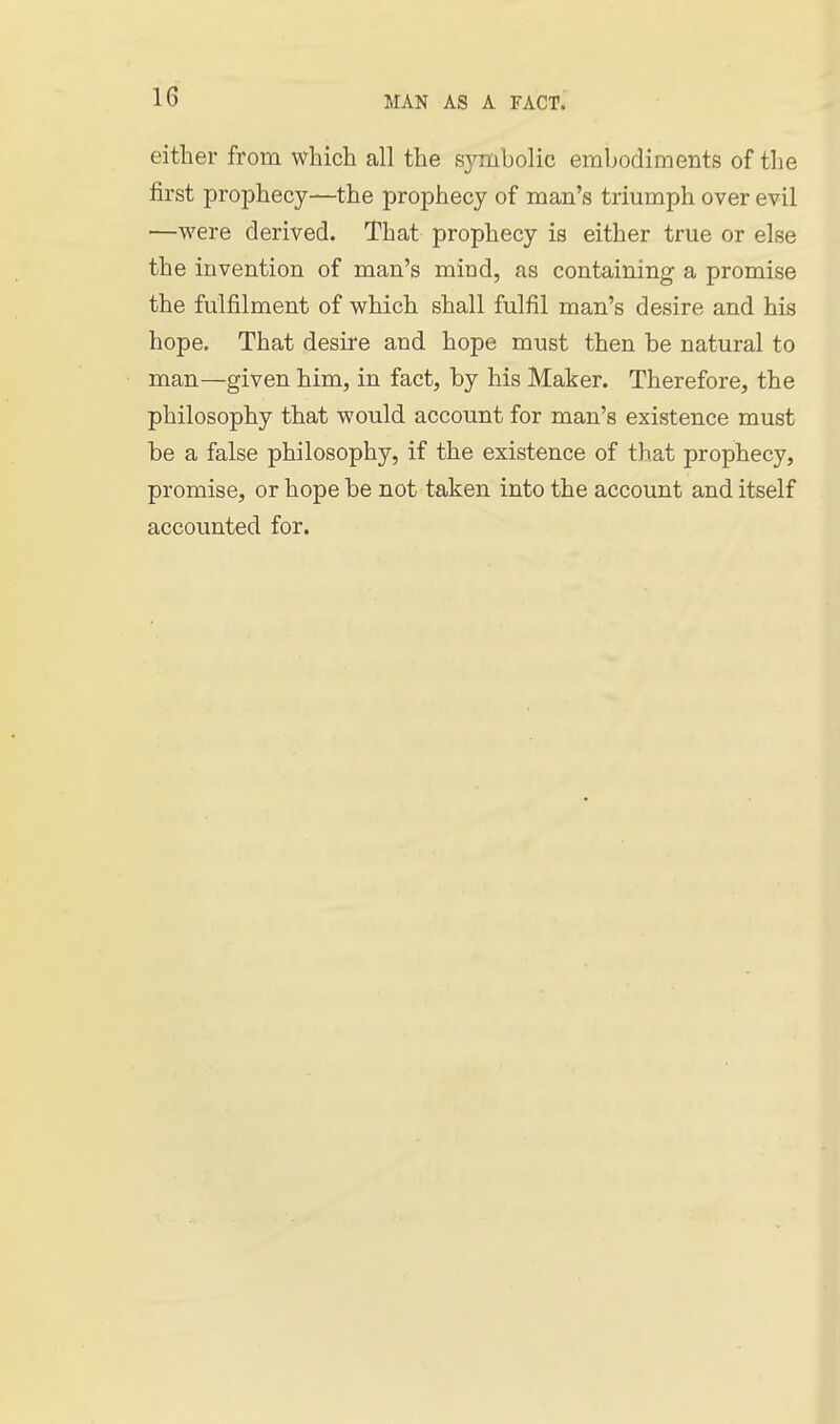 either from which all the S5^mbolic embodiments of tlie first prophecy—the prophecy of man's triumph over evil —were derived. That prophecy is either true or else the invention of man's mind, as containing a promise the fulfilment of which shall fulfil man's desire and his hope. That desire and hope must then be natural to man—given him, in fact, by his Maker. Therefore, the philosophy that would account for man's existence must be a false philosophy, if the existence of that prophecy, promise, or hope be not taken into the account and itself accounted for.