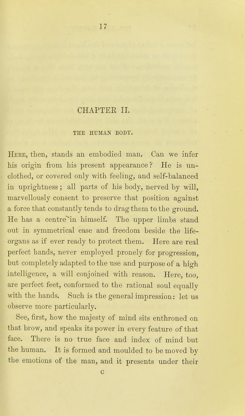 CHAPTEE 11. THE HUMAN BODY. Heue, then, stands an embodied man. Can we infer ids origin from his present appearance? He is un- clothed, or covered only with feeling, and self-balanced in uprightness; all parts of his body, nerved by will, marvellously consent to preserve that position against a force that constantly tends to drag them to the ground. He has a centrein himself. The upper limbs stand out in symmetrical ease and freedom beside the life- organs as if ever ready to protect them. Here are real perfect hands, never employed pronely for progression, but completely adapted to the use and purpose of a high intelligence, a will conjoined with reason. Here, too, are perfect feet, conformed to the rational soul equally with the hands. Such is the general impression: let us observe more particularly. See, first, how the majesty of mind sits enthroned on that brow, and speaks its power in every feature of that face. There is no true face and index of mind but the human. It is formed and moulded to be moved by the emotions of the man, and it presents under their c