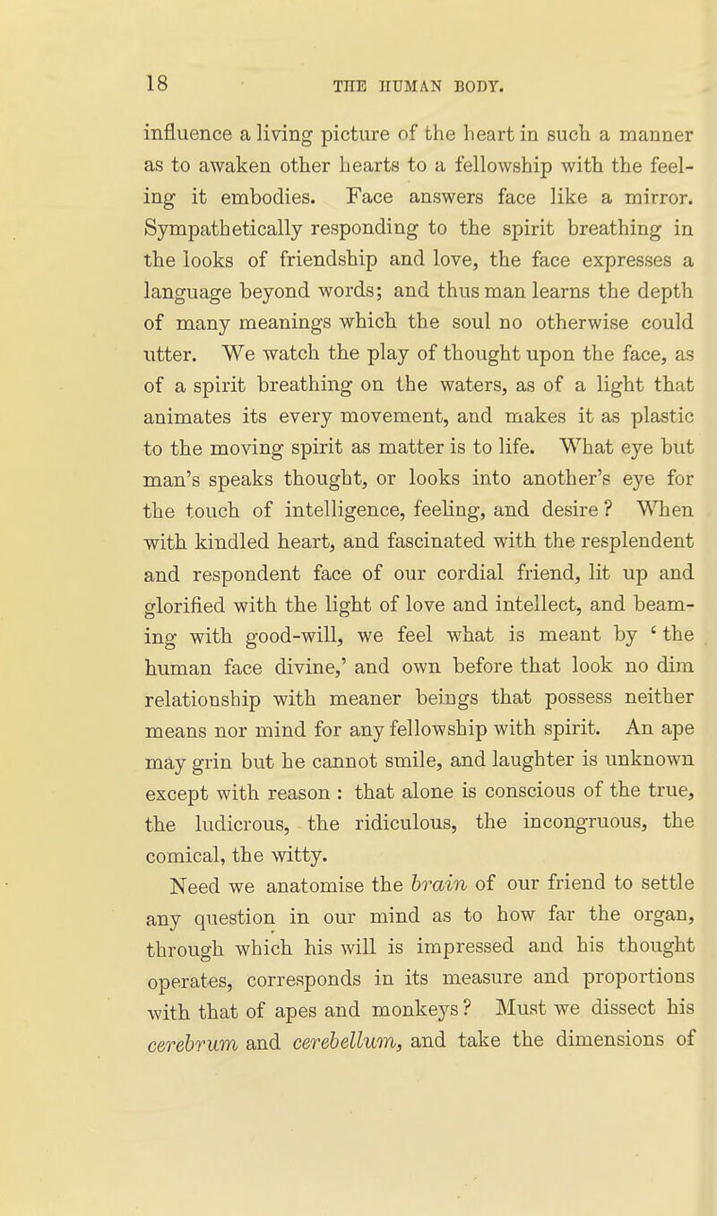 influence a living picture of the heart in such a manner as to awaken other hearts to a fellowship with the feel- ing it embodies. Face answers face like a mirror. Sympathetically responding to the spirit breathing in the looks of friendship and love, the face expresses a language beyond words; and thus man learns the depth of many meanings which the soul no otherwise could utter. We watch the play of thought upon the face, as of a spirit breathing on the waters, as of a light that animates its every movement, and makes it as plastic to the moving spirit as matter is to life. What eye but man's speaks thought, or looks into another's eye for the touch of intelligence, feeling, and desire ? When with kindled heart, and fascinated with the resplendent and respondent face of our cordial friend, lit up and glorified with the light of love and intellect, and beam- ing with good-will, we feel what is meant by ' the human face divine,' and own before that look no dim relationship with meaner beings that possess neither means nor mind for any fellowship with spirit. An ape may grin but he cannot smile, and laughter is unknown except with reason : that alone is conscious of the true, the ludicrous, the ridiculous, the incongruous, the comical, the witty. Need we anatomise the brain of our friend to settle any question in our mind as to how far the organ, through which his will is impressed and his thought operates, corresponds in its measure and proportions with that of apes and monkeys ? Must we dissect his cerebrum and cerebellum, and take the dimensions of