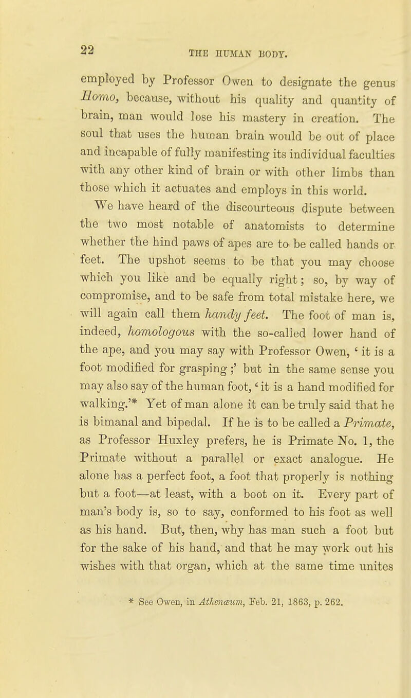employed by Professor Owen to designate the genus Homo, because, without his quality and quantity of brain, man would lose his mastery in creation. The soul that uses the human brain would be out of place and incapable of fully manifesting its individual faculties with any other kind of brain or with other limbs than those which it actuates and employs in this world. We have heard of the discourteous dispute between the two most notable of anatomists to determine whether the hind paws of apes are to be called hands or feet. The upshot seems to be that you may choose which you like and be equally right; so, by way of compromise, and to be safe from total mistake here, we will again call them handy feet The foot of man is, indeed, homologous with the so-called lower hand of the ape, and you may say with Professor Owen, ' it is a foot modified for grasping but in the same sense you may also say of the human foot,' it is a hand modified for walking.'* Yet of man alone it can be truly said that he is bimanal and bipedal. If he is to be called a Primate, as Professor Huxley prefers, he is Primate No. 1, the Primate without a parallel or exact analogue. He alone has a perfect foot, a foot that properly is nothing but a foot—at least, with a boot on it. Every part of man's body is, so to say, conformed to his foot as well as his hand. But, then, why has man such a foot but for the sake of his hand, and that he may work out his wishes with that organ, which at the same time unites * See Owen, in Athenwum, Feb. 21, 1863, p. 262.