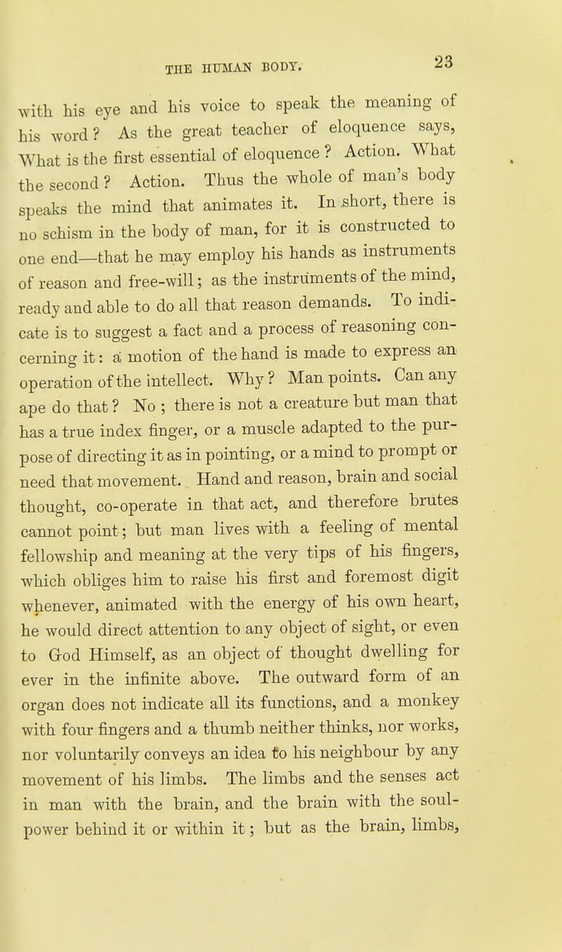 with his eye and his voice to speak the meaning of his word? As the great teacher of eloquence says, What is the first essential of eloquence? Action. What the second ? Action. Thus the whole of man's body speaks the mind that animates it. In .short, there is no schism in the body of man, for it is constructed to one end—that he may employ his hands as instruments of reason and free-will; as the instruments of the mind, ready and able to do all that reason demands. To indi- cate is to suggest a fact and a process of reasoning con- cerning it: si motion of the hand is made to express an operation of the intellect. Why? Man points. Can any ape do that ? No ; there is not a creature but man that has a true index finger, or a muscle adapted to the pur- pose of directing it as in pointing, or a mind to prompt or need that movement. Hand and reason, brain and social thought, co-operate in that act, and therefore brutes cannot point; but man lives with a feeling of mental fellowship and meaning at the very tips of his fingers, which obliges him to raise his first and foremost digit whenever, animated with the energy of his own heart, he would direct attention to any object of sight, or even to G-od Himself, as an object of thought dwelling for ever in the infinite above. The outward form of an organ does not indicate all its functions, and a monkey with four fingers and a thumb neither thinks, Jior works, nor voluntarily conveys an idea to his neighbour by any movement of his limbs. The limbs and the senses act in man with the brain, and the brain with the soul- power behind it or within it; but as the brain, limbs.