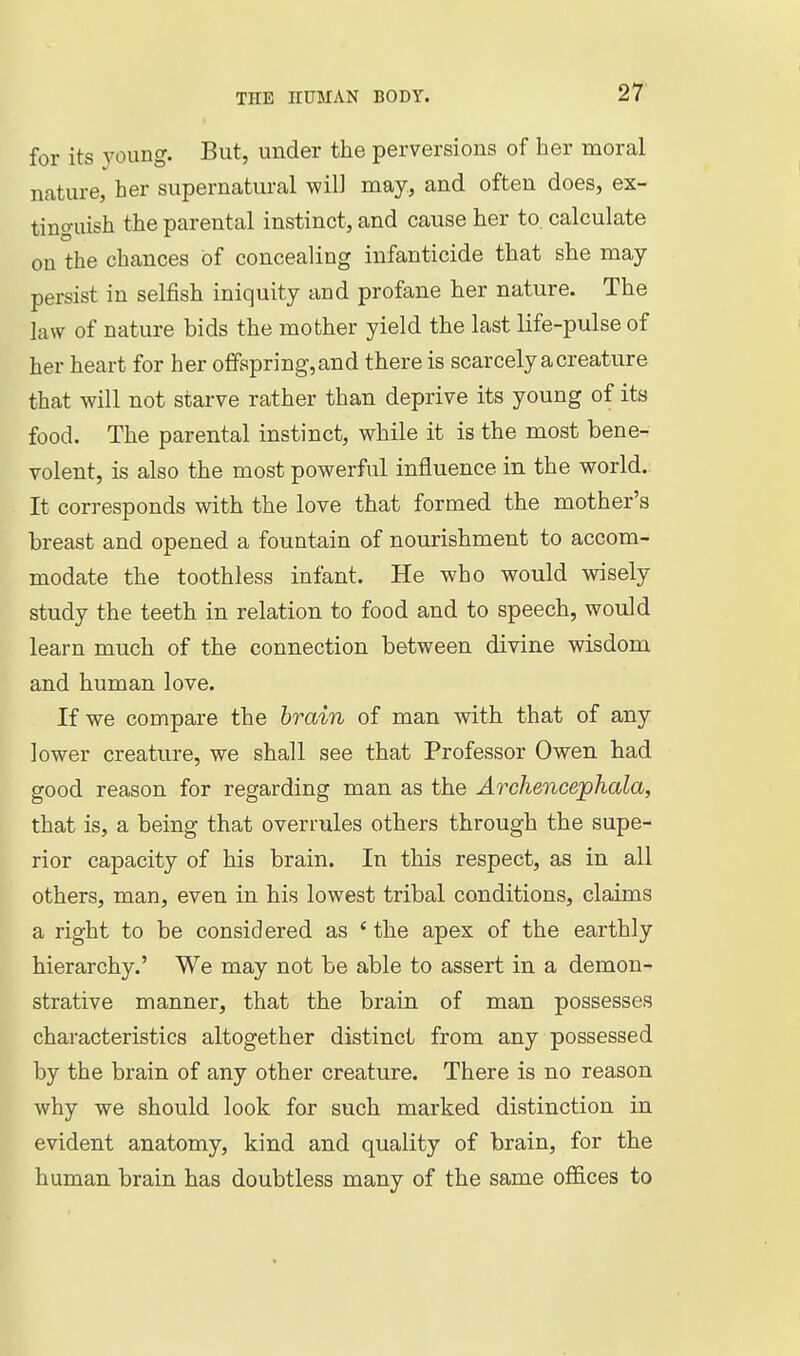 for its young. But, under the perversions of her moral nature, her supernatural will may, and often does, ex- tinguish the parental instinct, and cause her to. calculate on the chances of concealing infanticide that she may persist in selfish iniquity and profane her nature. The law of nature bids the mother yield the last life-pulse of her heart for her offspring, and there is scarcely a creature that will not starve rather than deprive its young of its food. The parental instinct, while it is the most bene- volent, is also the most powerful influence in the world. It corresponds with the love that formed the mother's breast and opened a fountain of nourishment to accom- modate the toothless infant. He who would vnsely study the teeth in relation to food and to speech, would learn much of the connection between divine wisdom and human love. If we compare the brain of man with that of any lower creature, we shall see that Professor Owen had good reason for regarding man as the Archencephala, that is, a being that overrules others through the supe- rior capacity of his brain. In this respect, as in all others, man, even in his lowest tribal conditions, claims a right to be considered as * the apex of the earthly hierarchy.' We may not be able to assert in a demon- strative manner, that the brain of man possesses characteristics altogether distinct from any possessed by the brain of any other creature. There is no reason why we should look for such marked distinction in evident anatomy, kind and quality of brain, for the human brain has doubtless many of the same of&ces to