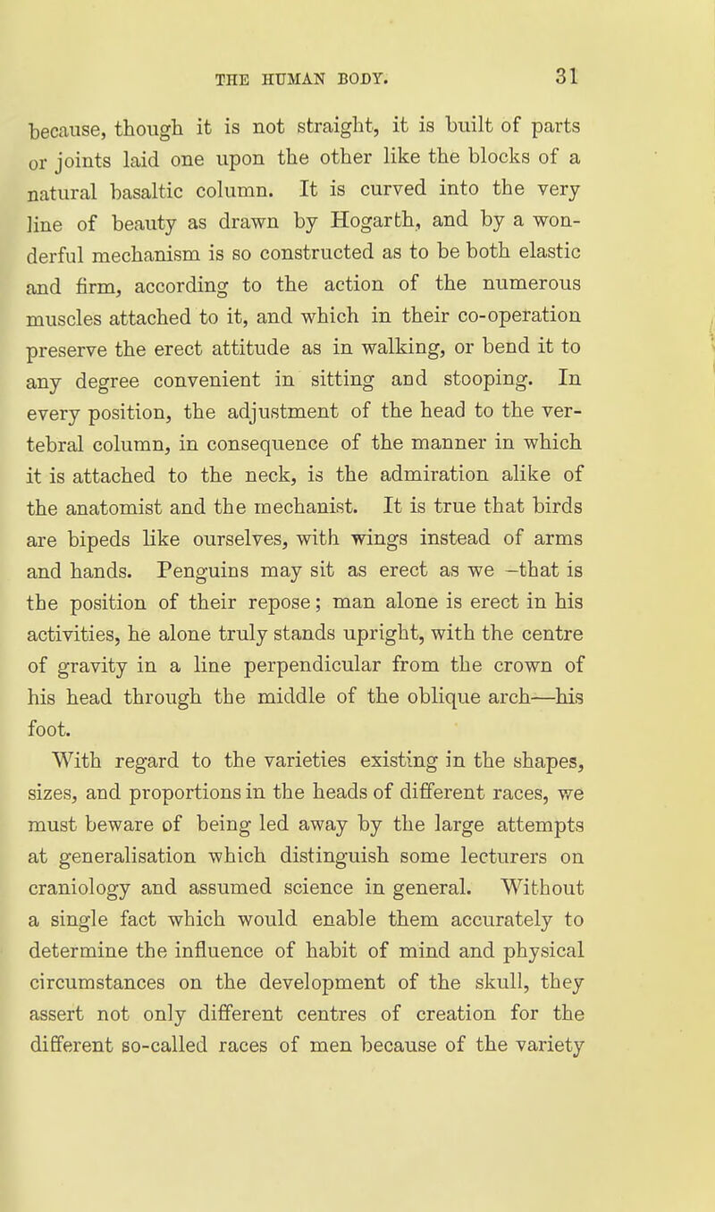 because, though it is not straight, it is built of parts or joints laid one upon the other like the blocks of a natural basaltic column. It is curved into the very line of beauty as drawn by Hogarth, and by a won- derful mechanism is so constructed as to be both elastic and firm, according to the action of the numerous muscles attached to it, and which in their co-operation preserve the erect attitude as in walking, or bend it to any degree convenient in sitting and stooping. In every position, the adjustment of the head to the ver- tebral column, in consequence of the manner in which it is attached to the neck, is the admiration alike of the anatomist and the mechanist. It is true that birds are bipeds like ourselves, with wings instead of arms and hands. Penguins may sit as erect as we -that is the position of their repose; man alone is erect in his activities, he alone truly stands upright, with the centre of gravity in a line perpendicular from the crown of his head through the middle of the oblique arch—his foot. With regard to the varieties existing in the shapes, sizes, and proportions in the heads of different races, we must beware of being led away by the large attempts at generalisation which distinguish some lecturers on craniology and assumed science in general. Without a single fact which would enable them accurately to determine the influence of habit of mind and physical circumstances on the development of the skull, they assert not only different centres of creation for the different so-called races of men because of the variety