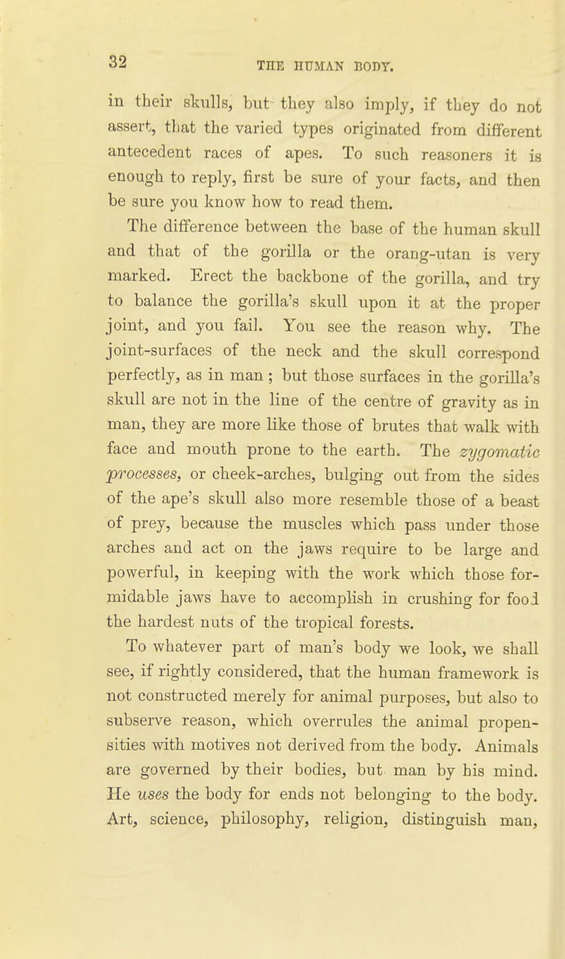 in their skulls, but- they also imply, if they do not assert, that the varied types originated from different antecedent races of apes. To such reasoners it is enough to reply, first be sure of your facts, and then be sure you know how to read them. The difference between the base of the human skull and that of the gorilla or the orang-utan is very marked. Erect the backbone of the gorilla, and try to balance the gorilla's skull upon it at the proper joint, and you fail. You see the reason why. The joint-surfaces of the neck and the skull correspond perfectly, as in man ; but those surfaces in the gorilla's skull are not in the line of the centre of gravity as in man, they are more like those of brutes that walk with face and mouth prone to the earth. The zygomatic processes, or cheek-arches, bulging out from the sides of the ape's skull also more resemble those of a beast of prey, because the muscles which pass under those arches and act on the jaws require to be large and powerful, in keeping with the work which those for- midable jaws have to accomplish in crushing for food the hardest nuts of the tropical forests. To whatever part of man's body we look, we shall see, if rightly considered, that the human framework is not constructed merely for animal purposes, but also to subserve reason, which overrules the animal propen- sities with motives not derived from the body. Animals are governed by their bodies, but man by his mind. He uses the body for ends not belonging to the body. Art, science, philosophy, religion, distinguish man.