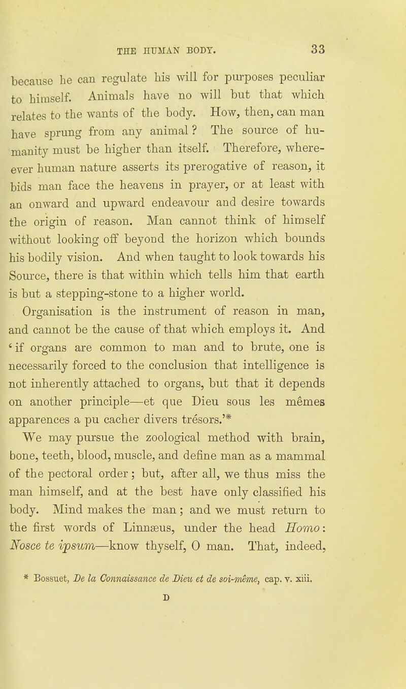 because be can regulate his will for pui-poses peculiar to himself. Animals have no will but that which relates to the wants of the body. How, then, can man have sprung from any animal ? The source of hu- manity must be higher than itself. Therefore, where- ever human nature asserts its prerogative of reason, it bids man face the heavens in prayer, or at least with an onward and upward endeavour and desire towards the origin of reason. Man cannot think of himself without looking off beyond the horizon which bounds his bodily vision. And when taught to look towards his Som-ce, there is that within which tells him that earth is but a stepping-stone to a higher world. Organisation is the instrument of reason in man, and cannot be the cause of that which employs it. And ' if organs are common to man and to brute, one is necessarily forced to the conclusion that intelligence is not inherently attached to organs, but that it depends on another principle—et que Dieu sous les memes apparences a pu cacher divers tresors.'* We may pursue the zoological method with brain, bone, teeth, blood, muscle, and define man as a mammal of the pectoral order; but, after all, we thus miss the man himself, and at the best have only classified his body. Mind makes the man; and we must return to the first words of Linnseus, under the head Homo: Nosce te ipsum—know thyself, 0 man. That, indeed, * Bossuet, De la Connaissance de Dieu et de soi-mcmo, cap. v. xiii. D