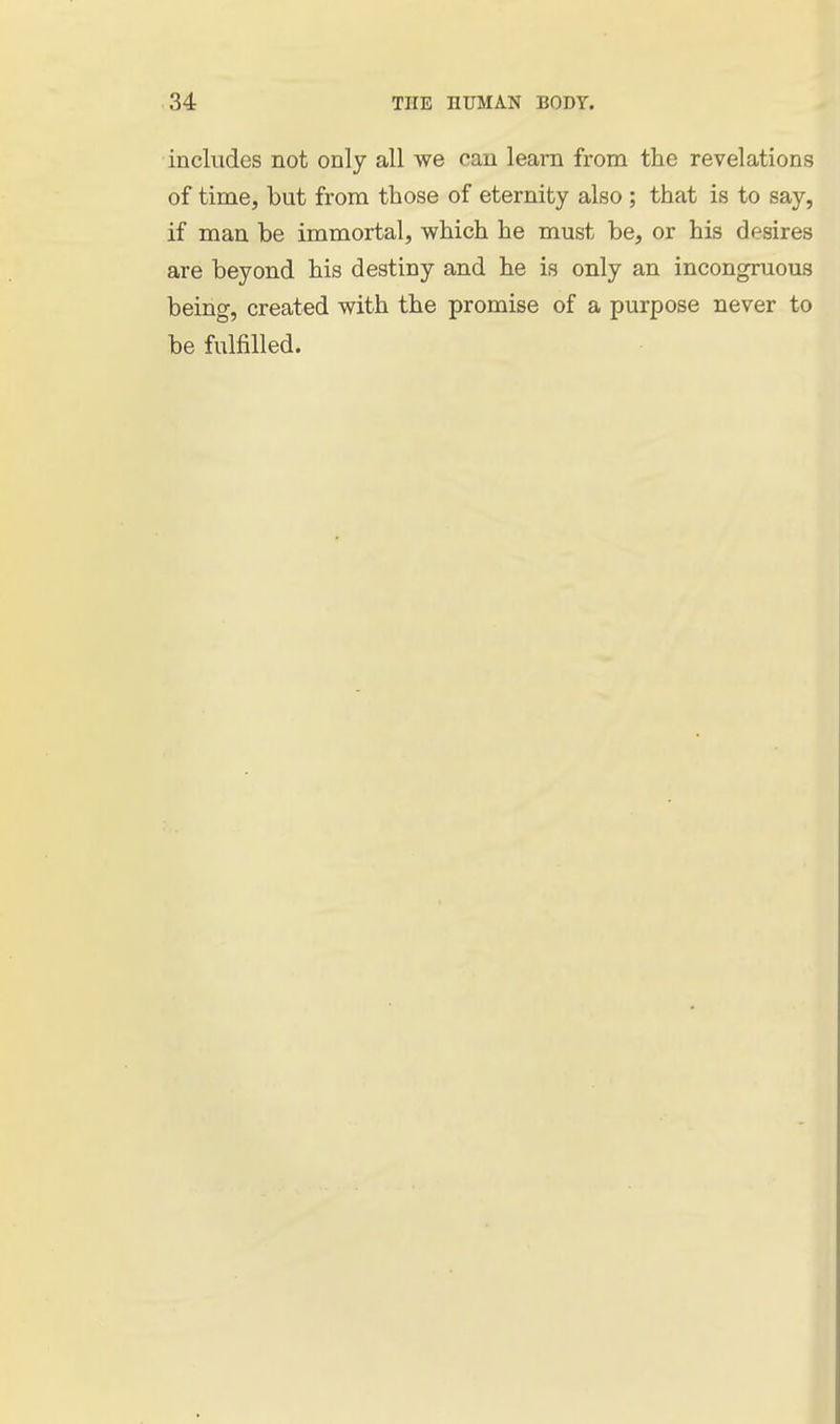 includes not only all we can learn from the revelations of time, but from those of eternity also ; that is to say, if man be immortal, which he must be, or his desires are beyond his destiny and he is only an incongruous being, created with the promise of a purpose never to be fulfilled.