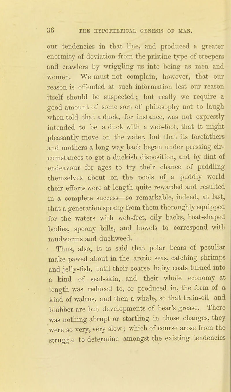our tendencies in that line, and produced a greater enormity of deviation from the pristine type of creepers and crawlers by wriggling us into being as men and women. We must not complain, however, that our reason is offended at such information lest our reason itself should be suspected; but really we require a good amount of some sort of philosophy not to laugh when told that a duck, for instance, was not expressly intended to be a duck with a web-foot, that it might pleasantly move on the water, but that its forefathers and mothers a long way back began under pressing cir- cumstances to get a duckish disposition, and by dint of endeavour for ages to try their chance of paddling themselves about on the pools of a puddly world their efforts were at length quite rewarded and resulted in a complete success—so remarkable, indeed, at last, that a generation sprang from them thoroughly equipped for the waters with web-feet, oily backs, boat-shaped bodies, spoony bills, and bowels to correspond with mudworms and duckweed. ■ Thus, also, it is said that polar bears of peculiar make pawed about in the arctic seas, catching shrimps and jelly-fish, until their coarse hairy coats turned into a kind of seal-skin, and their whole economy at length was reduced to, or produced in, the form of a kind of walrus, and then a whale, so that train-oil and blubber are but developments of bear's grease. There was nothing abrupt or . startling in those changes, they were so very, very slow; which of course arose from the struggle to determine amongst the existing tendencies