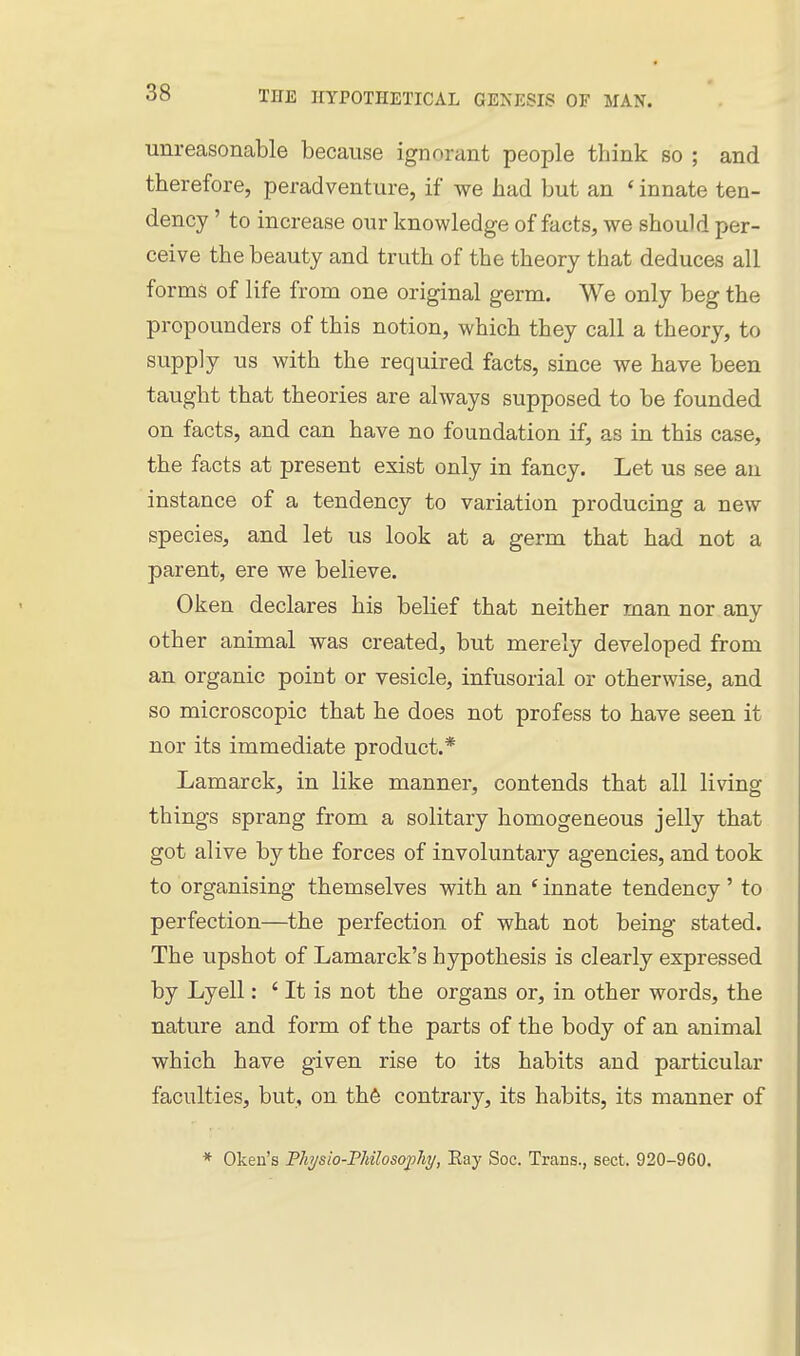 unreasonable because ignorant people think so ; and therefore, peradventure, if we had but an ' innate ten- dency ' to increase our knowledge of facts, we should per- ceive the beauty and truth of the theory that deduces all forms of life from one original germ. We only beg the propounders of this notion, which they call a theory, to supply us with the required facts, since we have been taught that theories are always supposed to be founded on facts, and can have no foundation if, as in this case, the facts at present exist only in fancy. Let us see an instance of a tendency to variation producing a new species, and let us look at a germ that had not a parent, ere we believe. Oken declares his belief that neither man nor any other animal was created, but merely developed from an organic point or vesicle, infusorial or otherwise, and so microscopic that he does not profess to have seen it nor its immediate product.* Lamarck, in like manner, contends that all living things sprang from a solitary homogeneous jelly that got alive by the forces of involuntary agencies, and took to organising themselves with an * innate tendency' to perfection—the perfection of what not being stated. The upshot of Lamarck's hypothesis is clearly expressed by Lyell: ' It is not the organs or, in other words, the nature and form of the parts of the body of an animal which have given rise to its habits and particular faculties, but, on th6 contrary, its habits, its manner of * Oken's Physio-Pliilosofhy, Eay Soc. Trans., sect. 920-960.