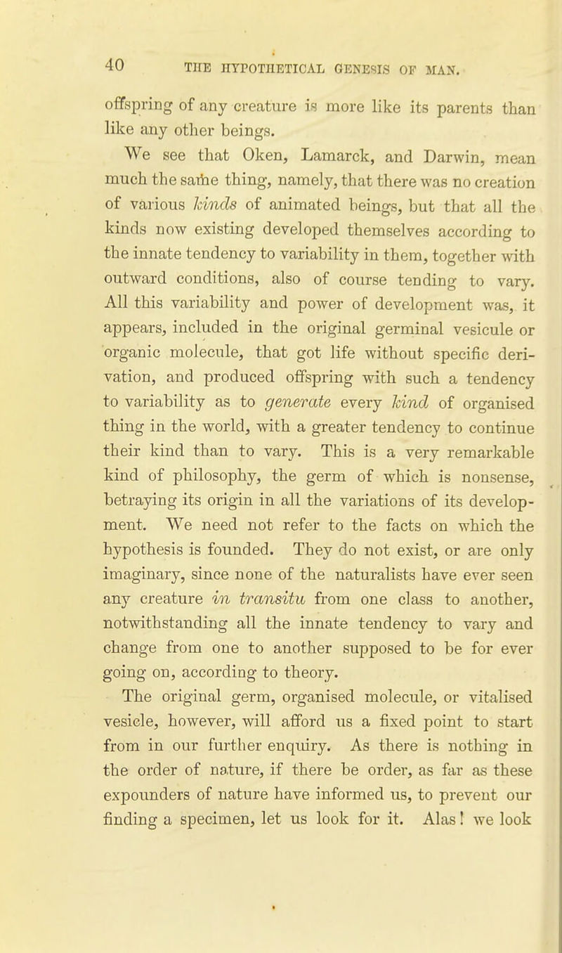 offspring of any creature in more like its parents than like any other beings. We see that Oken, Lamarck, and Darwin, mean much the saibe thing, namely, that there was no creation of va,rious kinds of animated beings, but that all the kinds now existing developed themselves according to the innate tendency to variability in them, together with outward conditions, also of course tending to vary. All this variability and power of development was, it appears, included in the original germinal vesicule or organic molecule, that got life without specific deri- vation, and produced offspring with such a tendency to variability as to generate every kind of organised thing in the world, with a greater tendency to continue their kind than to vary. This is a very remarkable kind of philosophy, the germ of which is nonsense, betrapng its origin in all the variations of its develop- ment. We need not refer to the facts on which the hypothesis is founded. They do not exist, or are only imaginary, since none of the naturalists have ever seen any creature in transitu from one class to another, notwithstanding all the innate tendency to vary and change from one to another supposed to be for ever going on, according to theory. The original germ, organised molecule, or vitalised vesicle, however, will afford us a fixed point to start from in our further enquiry. As there is nothing in the order of nature, if there be order, as far as these expounders of nature have informed us, to prevent our finding a specimen, let us look for it. Alas! we look