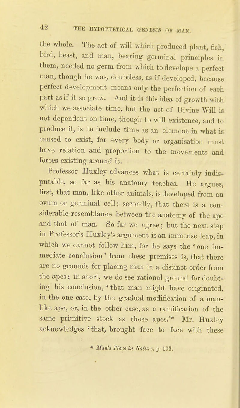 the whole. The act of will which produced plant, fish, bird, beast, and man, bearing germinal principles in them, needed no germ from which to develope a perfect man, though he was, doubtless, as if developed, because perfect development means only the perfection of each part as if it so grew. And it is this idea of growth with which we associate time, but the act of Divine Will is not dependent on time, though to will existence, and to produce it, is to include time as an element in what is caused to exist, for every body or organisation must have relation and proportion to the movements and forces existing around it. Professor Huxley advances what is certainly indis- putable, so far as his anatomy teaches. He argues, first, that man, like other animals, is developed from an ovum or germinal cell; secondly, that there is a con- siderable resemblance between the anatomy of the ape and that of man. So far we agree; but the next step in Professor's Huxley's argument is an immense leap, in which we cannot follow him, for he says the ' one im- mediate conclusion' from these premises is, that there are no grounds for placing man in a distinct order from the apes; in short, we do see rational ground for doubt- ing his conclusion, ' that man might have originated, in the one case, by the gradual modification of a man- like ape, or, in the other case, as a ramification of the same primitive stock as those apes.'* Mr. Huxley acknowledges 'that, brought face to face with these * Man's Place in Nature, p. 103.