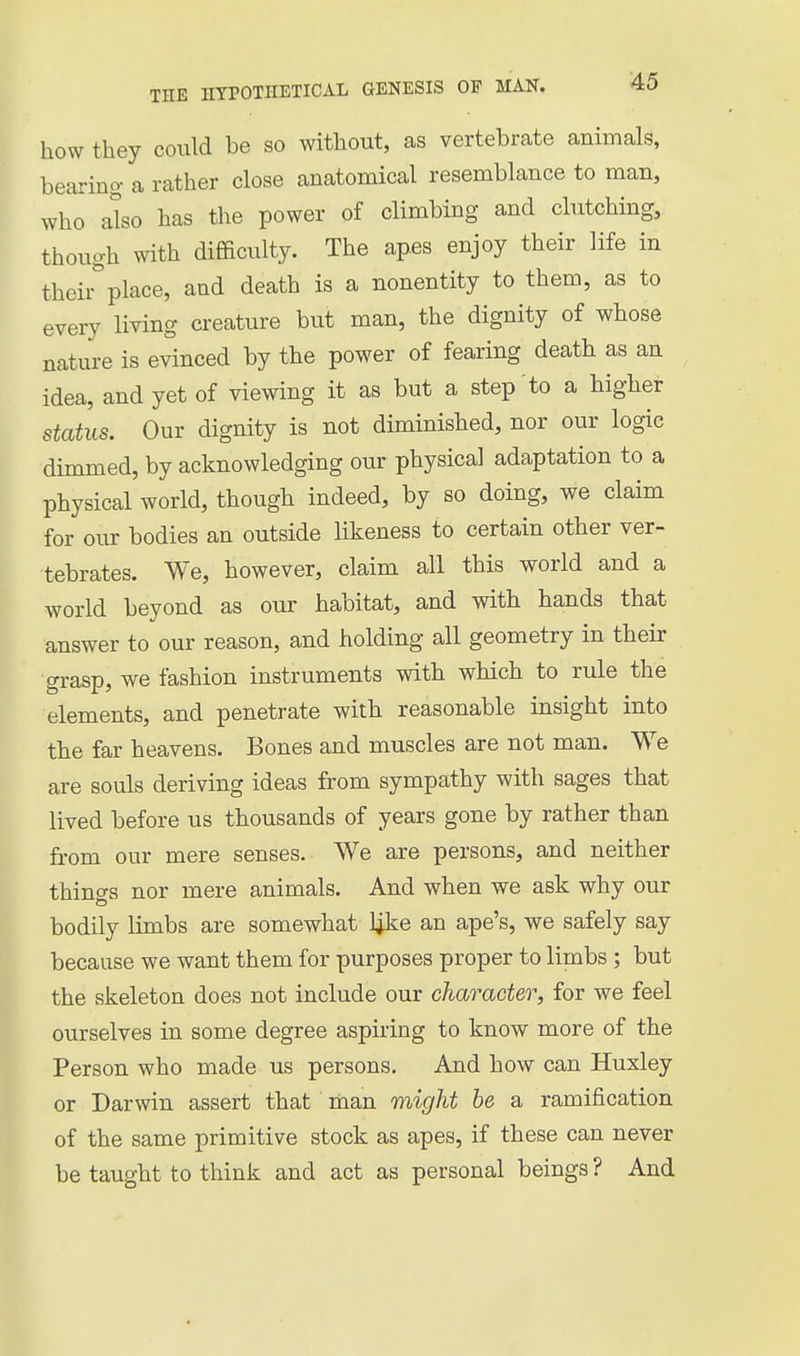 how they could be so without, as vertebrate animals, bearing a rather close anatomical resemblance to man, who also has the power of climbing and clutching, though with difficulty. The apes enjoy their life in their^place, and death is a nonentity to them, as to every living creature but man, the dignity of whose nature is evinced by the power of fearing death as an idea, and yet of viewing it as but a step to a higher status. Our dignity is not diminished, nor our logic dimmed, by acknowledging our physical adaptation to a physical world, though indeed, by so doing, we claim for our bodies an outside likeness to certain other ver- tebrates. We, however, claim all this world and a world beyond as our habitat, and with hands that answer to our reason, and holding all geometry in their grasp, we fashion instruments with which to rule the elements, and penetrate with reasonable insight into the far heavens. Bones and muscles are not man. We are souls deriving ideas from sympathy with sages that lived before us thousands of years gone by rather than from our mere senses. We are persons, and neither thino-s nor mere animals. And when we ask why our bodily limbs are somewhat l^ke an ape's, we safely say because we want them for purposes proper to limbs ; but the skeleton does not include our character, for we feel ourselves in some degree aspiring to know more of the Person who made us persons. And how can Huxley or Darwin assert that man might be a ramification of the same primitive stock as apes, if these can never be taught to think and act as personal beings ? And