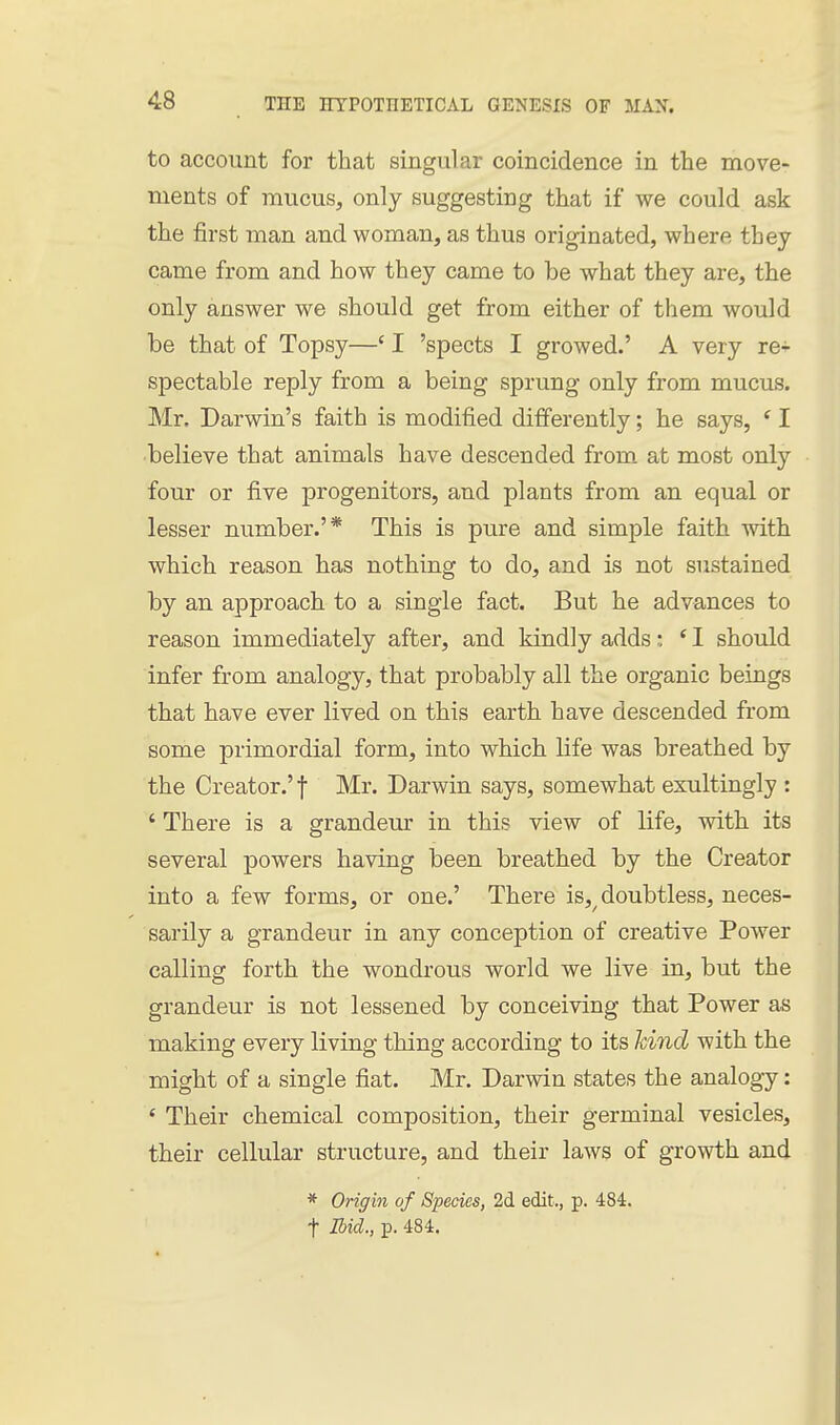 to account for that singular coincidence in the move- ments of mucus, only suggesting that if we could ask the first man and woman, as thus originated, where they came from and how they came to be what they are, the only answer we should get from either of them would be that of Topsy—' I 'spects I growed.' A very re-;- spectable reply from a being sprung only from mucus. Mr. Darwin's faith is modified differently; he says, ' I ■believe that animals have descended from, at most only four or five progenitors, and plants from an equal or lesser number.'* This is pure and simple faith with which reason has nothing to do, and is not sustained by an approach to a single fact. But he advances to reason immediately after, and kindly adds: ' I should infer from analogy, that probably all the organic beings that have ever lived on this earth have descended from some primordial form, into which life was breathed by the Creator.'! Mr. Darwin says, somewhat exultingly : ' There is a grandeur in this view of life, with its several powers having been breathed by the Creator into a few forms, or one.' There is,^ doubtless, neces- sarily a grandeur in any conception of creative Power calling forth the wondrous world we live in, but the grandeur is not lessened by conceiving that Power as making every living thing according to its Icind with the might of a single fiat. Mr. Darwin states the analogy: ' Their chemical composition, their germinal vesicles, their cellular structure, and their laws of growth and * Origin of Species, 2d edit., p. 484. t Ibid., p. 484.