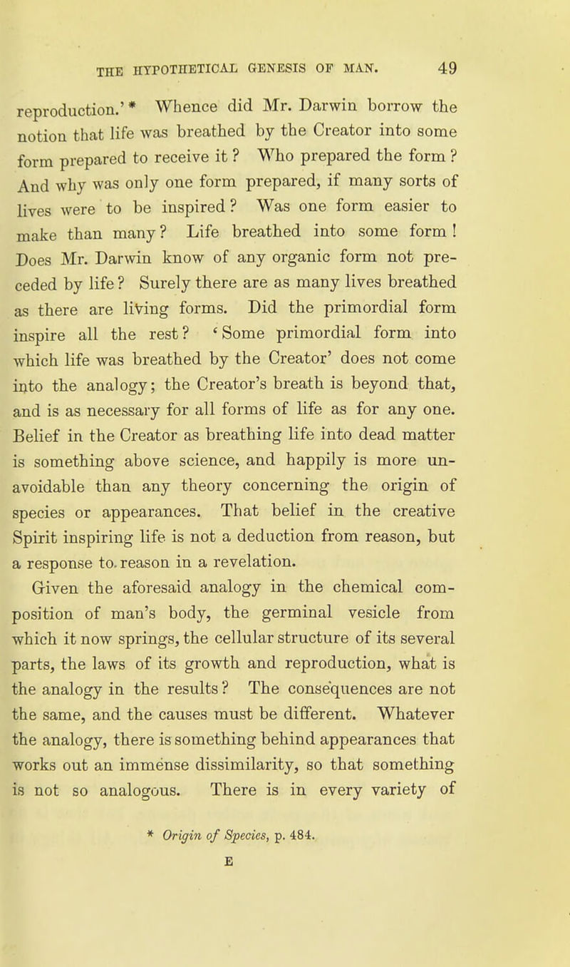 reproduction.' * Whence did Mr. Darwin borrow the notion that life was breathed by the Creator into some form prepared to receive it ? Who prepared the form ? And why was only one form prepared, if many sorts of lives were to be inspired ? Was one form easier to make than many ? Life breathed into some form ! Does Mr. Darwin know of any organic form not pre- ceded by life ? Surely there are as many lives breathed as there are living forms. Did the primordial form inspire all the rest? 'Some primordial form into which life was breathed by the Creator' does not come into the analogy; the Creator's breath is beyond that, and is as necessary for all forms of life as for any one. Belief in the Creator as breathing life into dead matter is something above science, and happily is more un- avoidable than any theory concerning the origin of species or appearances. That belief in the creative Spirit inspiring life is not a deduction from reason, but a response to. reason in a revelation. Griven the aforesaid analogy in the chemical com- position of man's body, the germinal vesicle from which it now springs, the cellular structure of its several parts, the laws of its growth and reproduction, what is the analogy in the results ? The consequences are not the same, and the causes must be different. Whatever the analogy, there is something behind appearances that works out an immense dissimilarity, so that something is not so analogous. There is in every variety of * Origin of Species, p. 484.