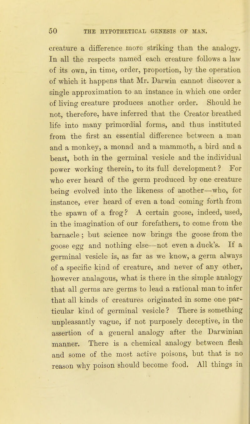 creature a difference more striking than the analogy. In all the respects named each creature follows a law of its own, in time, order, proportion, by the operation of which it happens that Mr, Darwin cannot discover a single approximation to an instance in which one order of living creature produces another order. Should he not, therefore, have inferred that the Creator breathed life into many primordial forms, and thus instituted from the first an essential difference between a man and a monkey, a monad and a mammoth, a bird and a beast, both in the germinal vesicle and the individual power working therein, to its full development ? For who ever heard of the germ produced by one creature being evolved into the likeness of another—who, for instance, ever heard of even a toad coming forth from the spawn of a frog? A certain goose, indeed, used, in the imagination of our forefathers, to come from the barnacle; but science now brings the goose from the goose egg and nothing else—not even a xiuck's. If a germinal vesicle is, as far as we know, a germ always of a specific kind of creature, and never of any other, however analagous, what is there in the simple analogy that all germs are germs to lead a rational man to infer that all kinds of creatures originated in some one par- ticular kind of germinal vesicle ? There is something unpleasantly vague, if not purposely deceptive, in the assertion of a general analogy after the Darwinian manner. There is a chemical analogy between flesh and some of the most active poisons, but that is no reason why poison should become food. All things in