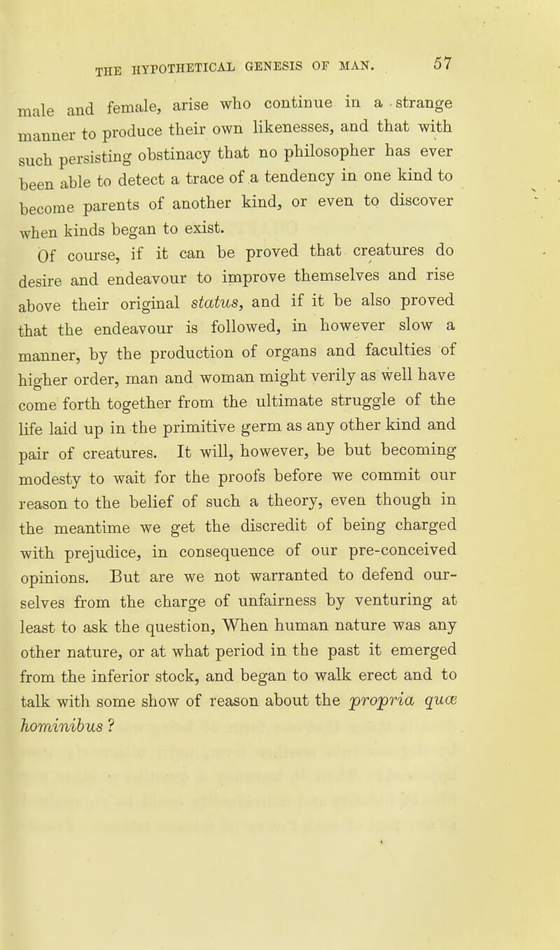 male and female, arise who continue in a . strange manner to produce their own likenesses, and that with such persisting obstinacy that no philosopher has ever been able to detect a trace of a tendency in one kind to become parents of another kind, or even to discover when kinds began to exist. Of course, if it can be proved that creatures do desire and endeavour to inaprove themselves and rise above their original status, and if it be also proved that the endeavour is followed, in however slow a manner, by the production of organs and faculties of higher order, man and woman might verily as well have come forth together from the ultimate struggle of the life laid up in the primitive germ as any other kind and pair of creatures. It will, however, be but becoming modesty to wait for the proofs before we commit our reason to the belief of such a theory, even though in the meantime we get the discredit of being charged with prejudice, in consequence of our pre-conceived opinions. But are we not warranted to defend our- selves from the charge of unfairness by venturing at least to ask the question. When human nature was any other nature, or at what period in the past it emerged from the inferior stock, and began to walk erect and to talk with some show of reason about the propria quce hominibus ?