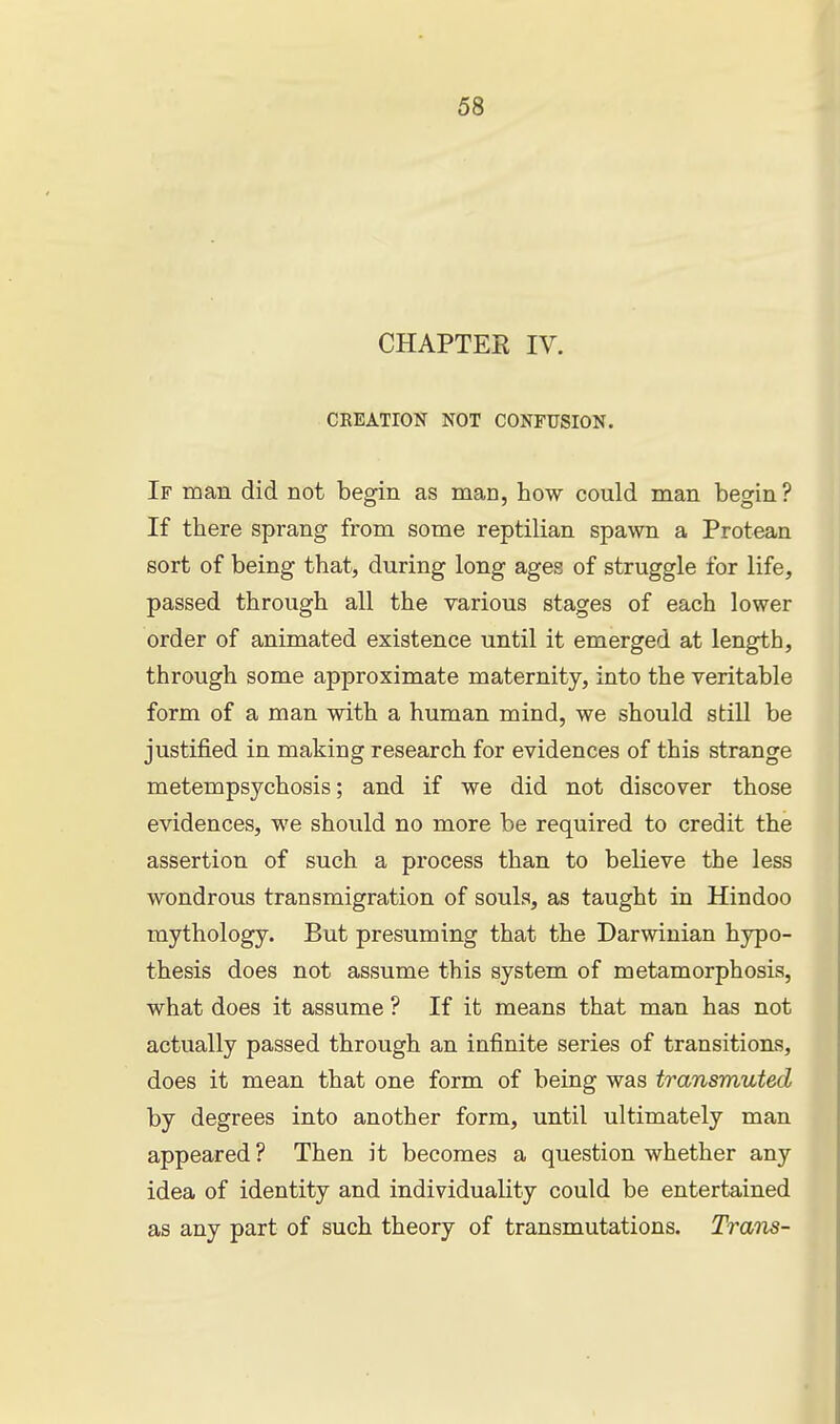 CHAPTER IV. CREATION NOT CONFUSION. If man did not begin as man, how could man begin ? If there sprang from some reptilian spawn a Protean sort of being that, during long ages of struggle for life, passed through all the various stages of each lower order of animated existence until it emerged at length, through some approximate maternity, into the veritable form of a man with a human mind, we should still be justified in making research for evidences of this strange metempsychosis; and if we did not discover those evidences, we should no more be required to credit the assertion of such a process than to believe the less wondrous transmigration of souls, as taught in Hindoo mythology. But presuming that the Darwinian hypo- thesis does not assume this system of metamorphosis, what does it assume ? If it means that man has not actually passed through an infinite series of transitions, does it mean that one form of being was transmuted by degrees into another form, until ultimately man appeared ? Then it becomes a question whether any idea of identity and individuality could be entertained as any part of such theory of transmutations. Trans-