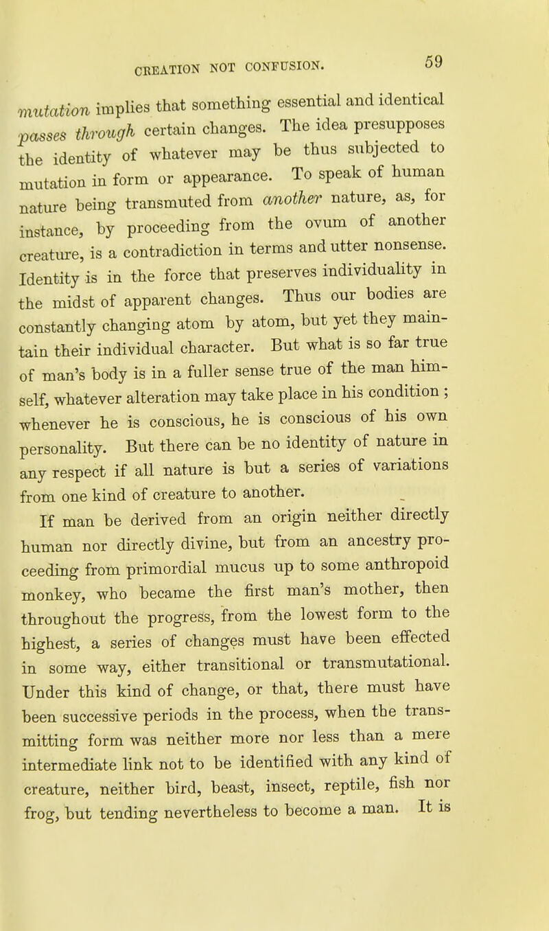 mutation impUes that something essential and identical passes through certain changes. The idea presupposes the identity of whatever may be thus subjected to mutation in form or appearance. To speak of human nature being transmuted from another nature, as, for instance, by proceeding from the ovum of another creature, is a contradiction in terms and utter nonsense. Identity is in the force that preserves individuality in the midst of apparent changes. Thus our bodies are constantly changing atom by atom, but yet they main- tain their individual character. But what is so far true of man's body is in a fuller sense true of the man him- self, whatever alteration may take place in his condition ; whenever he is conscious, he is conscious of his own personality. But there can be no identity of nature in any respect if all nature is but a series of variations from one kind of creature to another. If man be derived from an origin neither directly human nor directly divine, but from an ancestry pro- ceeding from primordial mucus up to some anthropoid monkey, who became the first man's mother, then throughout the progress, from the lowest form to the highest, a series of changes must have been effected in some way, either transitional or transmutational. Under this kind of change, or that, there must have been successive periods in the process, when the trans- mitting form was neither more nor less than a mere intermediate link not to be identified with any kind of creature, neither bird, beast, insect, reptile, fish nor frog, but tending nevertheless to become a man. It is
