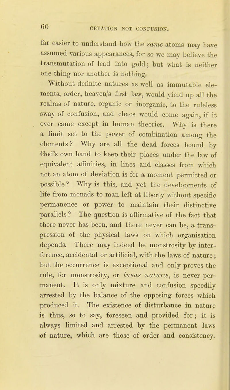 far easier to understand how the same atoms may have assumed various appearances, for so we may believe the transmutation of lead into gold ; but what is neither one thing nor another is nothing. Without definite natures as well as immutable ele- ments, order, heaven's first law, would yield up all the realms of nature, organic or inorganic, to the ruleless sway of confusion, and chaos would come again, if it ever came except in human theories. Why is there a limit set to the power of combination among the elements? Why are all the dead forces bound by Grod's own hand to keep their places under the law of equivalent affinities, in lines and classes from which not an atom of deviation is for a moment permitted or possible? ^VTiy is this, and yet the developments of life from monads to man left at liberty without specific permanence or power to maintain their distinctive parallels ? The question is affirmative of the fact that there never has been, and there never can be, a trans- gression of the physical laws on which organisation depends. There may indeed be monstrosity by inter- ference, accidental or artificial, with the laws of nature; but the occurrence is exceptional and only proves the rule, for monstrosity, or lusus naturce, is never per- manent. It is only mixture and confusion speedily arrested by the balance of the opposing forces which produced it. The existence of disturbance in nature is thus, so to say, foreseen and provided for; it is always limited and arrested by the permanent laws of nature, which are those of order and consistency.