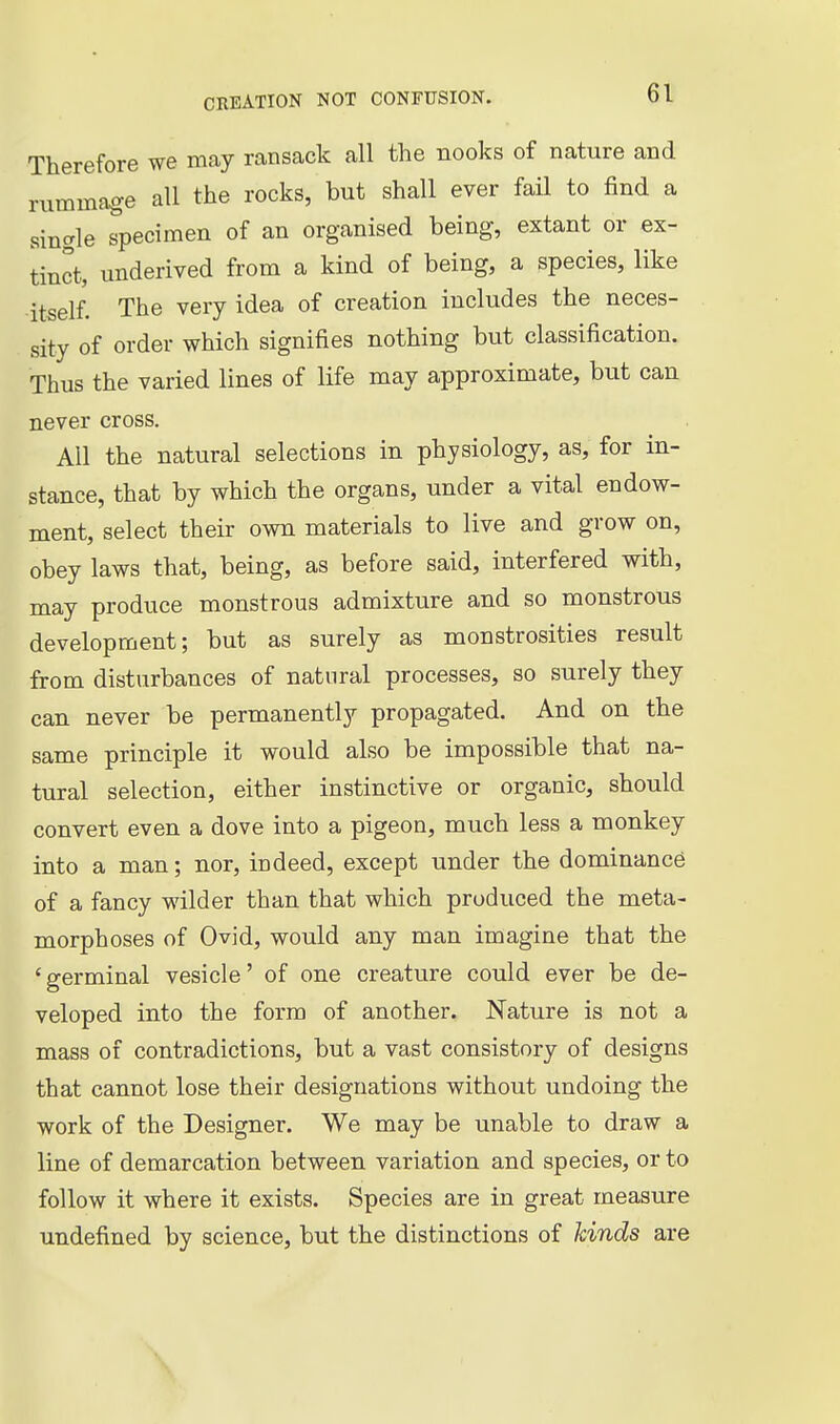 Therefore we may ransack all the nooks of nature and rummage all the rocks, but shall ever fail to find a single specimen of an organised being, extant or ex- tinct, underived from a kind of being, a species, like itself. The very idea of creation includes the neces- sity of order which signifies nothing but classification. Thus the varied lines of life may approximate, but can never cross. All the natural selections in physiology, as, for in- stance, that by which the organs, under a vital endow- ment, select their own materials to live and grow on, obey laws that, being, as before said, interfered with, may produce monstrous admixture and so monstrous development; but as surely as monstrosities result from disturbances of natural processes, so surely they can never be permanently propagated. And on the same principle it would also be impossible that na- tural selection, either instinctive or organic, should convert even a dove into a pigeon, much less a monkey into a man; nor, indeed, except under the dominance of a fancy wilder than that which produced the meta- morphoses of Ovid, would any man imagine that the ' germinal vesicle' of one creature could ever be de- veloped into the form of another. Nature is not a mass of contradictions, but a vast consistory of designs that cannot lose their designations without undoing the work of the Designer. We may be unable to draw a line of demarcation between variation and species, or to follow it where it exists. Species are in great measure undefined by science, but the distinctions of kinds are \