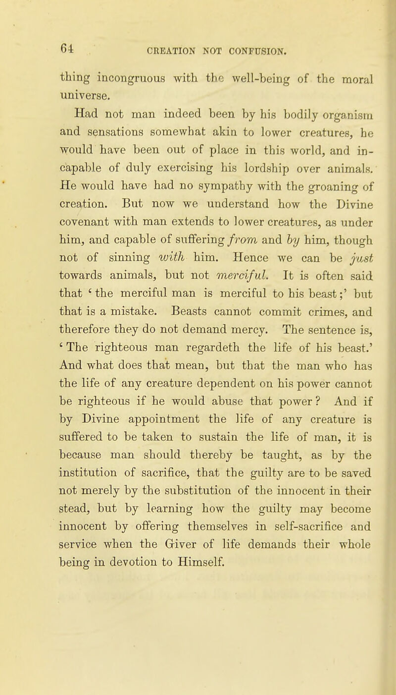 thing incongruous with the well-being of the moral universe. Had not man indeed been by his bodily organism and sensations somewhat akia to lower creatures, he would have been out of place in this world, and in- capable of duly exercising his lordship over animals. He would have had no sympathy with the groaning of creation. But now we understand how the Divine covenant with man extends to lower creatures, as under him, and capable of suffering from and hy him, though not of sinning with him. Hence we can be just towards animals, but not merciful. It is often said that 'the merciful man is merciful to his beast;' but that is a mistake. Beasts cannot commit crimes, and therefore they do not demand mercy. The sentence is, ' The righteous man regardeth the life of his beast.' And what does that mean, but that the man who has the life of any creature dependent on his power cannot be righteous if he would abuse that power ? And if by Divine appointment the life of any creature is suffered to be taken to sustain the life of man, it is because man should thereby be taught, as by the institution of sacrifice, that the guilty are to be saved not merely by the substitution of the innocent in their stead, but by learning how the guilty may become innocent by offering themselves in self-sacrifice and service when the Griver of life demands their whole being in devotion to Himself.