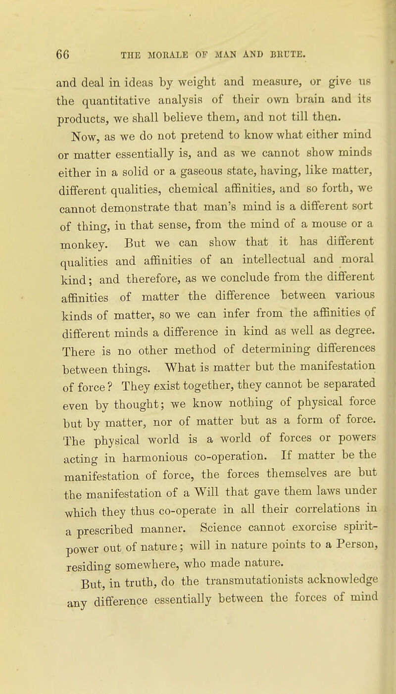 and deal in ideas by weight and measure, or give us the quantitative analysis of their own brain and its products, we shall believe them, and not till then. Now, as we do not pretend to know what either mind or matter essentially is, and as we cannot show minds either in a solid or a gaseous state, having, like matter, different qualities, chemical affinities, and so forth, we cannot demonstrate that man's mind is a different sort of thing, in that sense, from the mind of a mouse or a monkey. But we can show that it has different qualities and affinities of an intellectual and moral kind; and therefore, as we conclude from the different affinities of matter the difference between various kinds of matter, so we can infer from the affinities of different minds a difference in kind as well as degree. There is no other method of determining differences between things. What is matter but the manifestation of force ? They exist together, they cannot be separated even by thought; we know nothing of physical force but by matter, nor of matter but as a form of force. The physical world is a world of forces or powers acting in harmonious co-operation. If matter be the manifestation of force, the forces themselves are but the manifestation of a Will that gave them laws under which they thus co-operate in all their correlations in a prescribed manner. Science cannot exorcise spirit- power out of nature; will in nature points to a Person, residing somewhere, who made nature. But, in truth, do the transmutationists acknowledge any difference essentially between the forces of mind