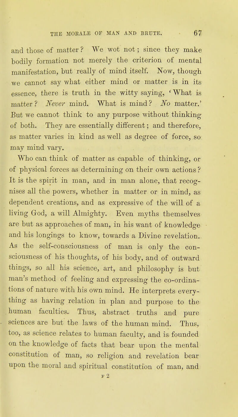 and those of matter ? We wot not; since they make bodily formation not merely the criterion of mental manifestation, but really of mind itself. Now, though we cannot say what either mind or matter is in its essence, there is truth in the witty saying, ' What is matter ? Never mind. What is mind ? No matter.' Eut we cannot think to any purpose without thinking of both. They are essentially different; and therefore, as matter varies in kind as well as degree of force, so may mind vary. Who can think of matter as capable of thinking, or of physical forces as determining on their own actions ? It is the spirit in man, and in man alone, that recog- nises all the powers, whether in matter or in mind, as dependent creations, and as expressive of the will of a living Grod, a will Almighty. Even myths themselves are but as approaches of man, in his want of knowledge and his longings to know, towards a Divine revelation.. As the self-consciousness of man is only the con- sciousness of his thoughts, of his body, and of outward things, so all his science, art, and philosophy is but man's method of feeling and expressing the co-ordina- tions of nature with his own mind. He interprets every- thing as having relation in plan and purpose to the human faculties. Thus, abstract truths and pure sciences are but' the laws of the human mind. Thus, too, as science relates to human faculty, and is. founded on the knowledge of facts that bear upon the mental constitution of man, so religion and revelation bear upon the moral and spiritual constitution of man, and F 2