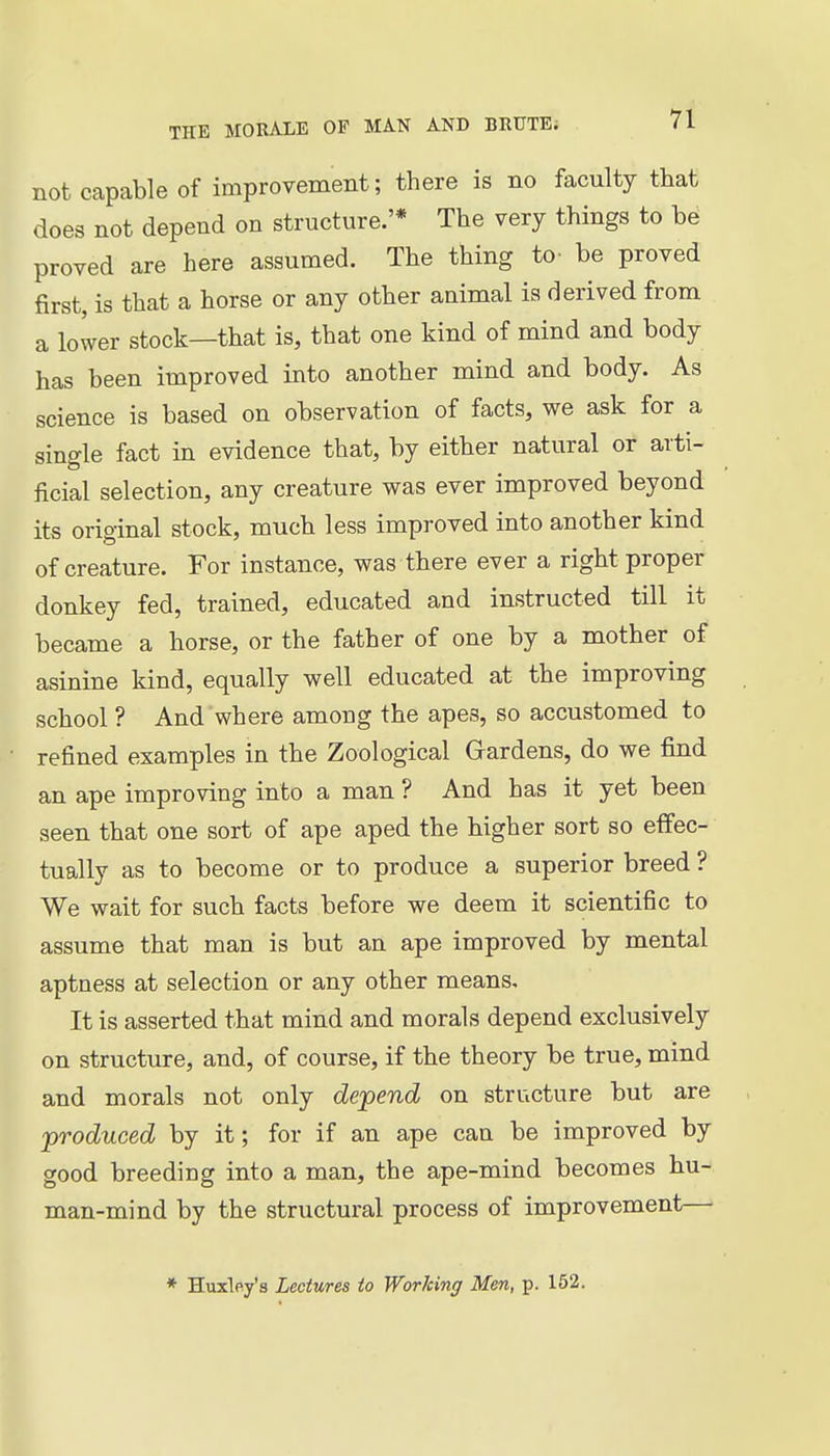 not capable of improvement; there is no faculty that does not depend on structure.'* The very things to be proved are here assumed. The thing to- be proved first, is that a horse or any other animal ia derived from a lower stock—that is, that one kind of mind and body has been improved into another mind and body. As science is based on observation of facts, we ask for a single fact in evidence that, by either natural or arti- ficial selection, any creature was ever improved beyond its original stock, much less improved into another kind of creature. For instance, was there ever a right proper donkey fed, trained, educated and instructed till it became a horse, or the father of one by a mother of asinine kind, equally well educated at the improving school ? And where among the apes, so accustomed to refined examples in the Zoological Gardens, do we find an ape improving into a man ? And has it yet been seen that one sort of ape aped the higher sort so effec- tually as to become or to produce a superior breed ? We wait for such facts before we deem it scientific to assume that man is but an ape improved by mental aptness at selection or any other means. It is asserted that mind and morals depend exclusively on structure, and, of course, if the theory be true, mind and morals not only depend on structure but are produced by it; for if an ape can be improved by good breeding into a man, the ape-mind becomes hu- man-mind by the structural process of improvement—