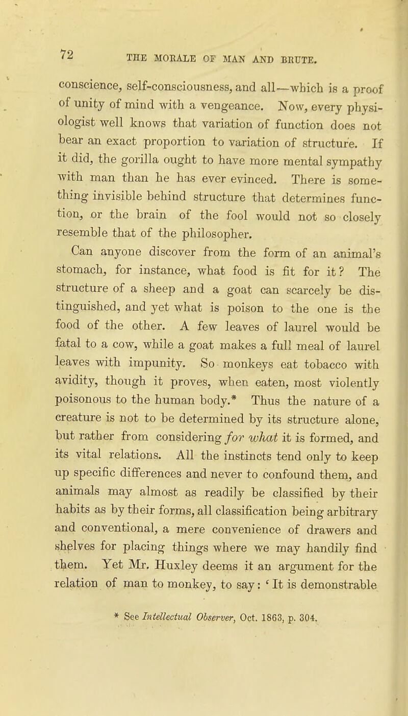 conscience, self-consciousness, and all—which is a proof of unity of mind with a vengeance. Now, every physi- ologist well knows that variation of function does not bear an exact proportion to variation of structure. If it did, the gorilla ought to have more mental sympathy with man than he has ever evinced. There is some- thing invisible behind structure that determines func- tion, or the brain of the fool would not so closely resemble that of the philosopher. Can anyone discover from the form of an animal's stomach, for instance, what food is fit for it? The structure of a sheep and a goat can scarcely be dis- tinguished, and yet what is poison to the one is the food of the other. A few leaves of laurel would be :^tal to a cow, while a goat makes a full meal of laurel leaves with impunity. So monkeys eat tobacco with avidity, though it proves, when eaten, most violently poisonous to the human body.* Thus the nature of a creature is not to be determined by its structure alone, but rather from considering/or what it is formed, and its vital relations. All the instincts tend only to keep up specific differences and never to confound them, and animals may almost as readily be classified by their habits as by their forms, all classification being arbitrary and conventional, a mere convenience of drawers and shelves for placing things where we may handily find them. Yet Mr. Huxley deems it an argument for the relation of man to monkey, to say: ' It is demonstrable * See Intellectual Observer, Oct. 1863, p. 304.