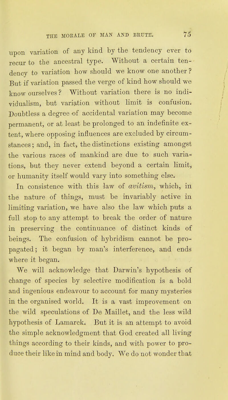 upon varication of any kind by the tendency ever to recur to the ancestral type. Without a certain ten- dency to variation how should we know one another ? But if variation passed the verge of kind how should we know ourselves ? Without variation there is no indi- vidualism, but variation without limit is confusion. Doubtless a degree of accidental variation may become permanent, or at least be prolonged to an indefinite ex- tent, where opposing influences are excluded by circum- stances ; and, in fact, the distinctions existing amongst the various races of mankind are due to such varia- tions, but they never extend beyond a certain limit, or humanity itself would vary into something else. In consistence with this law of avitism, which, in the nature of things, must be invariably active in limiting variation, we have also the law which puts a full stop to any attempt to break the order of nature in preserving the continuance of distinct kinds of beings. The confusion of hybridism cannot be pro- pagated; it began by man's interference, and ends where it began. We will acknowledge that Darwin's hypothesis of change of species by selective modification is a bold and ingenious endeavour to account for many mysteries in the organised world. It is a vast improvement on the wild speculations of De Maillet, and the less wild hypothesis of Lamarck. But it is an attempt to avoid the simple acknowledgment that Grod created all living things according to their kinds, and with power to pro- duce their like in mind and body. We do not wonder that