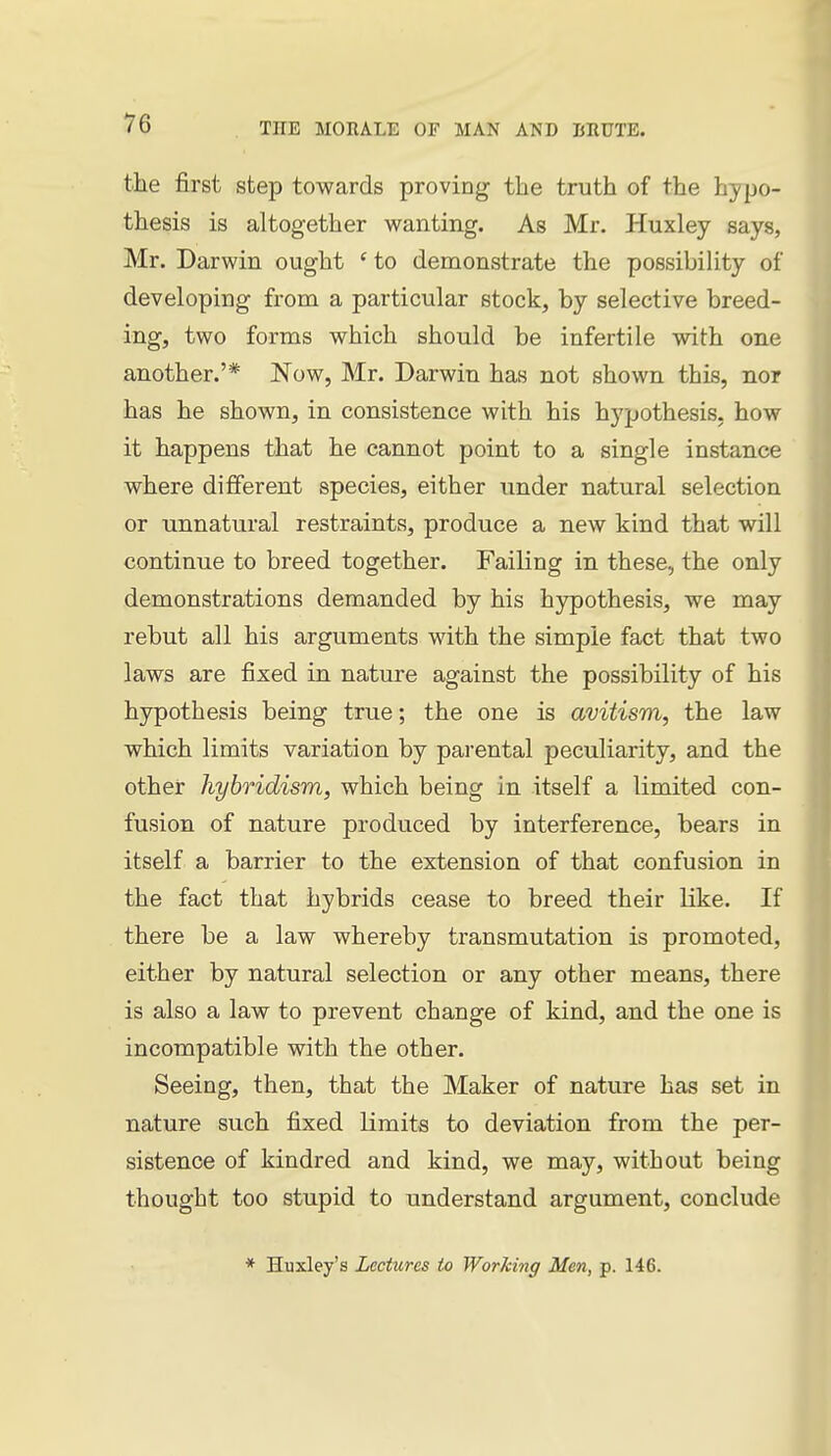 the first step towards proving the truth of the hypo- thesis is altogether wanting. As Mr. Huxley says, Mr. Darwin ought ' to demonstrate the possibility of developing from a particular stock, by selective breed- ing, two forms which should be infertile with one another.'* Now, Mr. Darwin has not shown this, nor has he shown, in consistence with his hypothesis, how it happens that he cannot point to a single instance where different species, either under natural selection or unnatural restraints, produce a new kind that will continue to breed together. Failing in these, the only demonstrations demanded by his hjrpothesis, we may rebut all his arguments with the simple fact that two laws are fixed in nature against the possibility of his hypothesis being true; the one is avitism, the law which limits variation by parental peculiarity, and the other hybridism, which being in itself a limited con- fusion of nature produced by interference, bears in itself a barrier to the extension of that confusion in the fact that hybrids cease to breed their like. If there be a law whereby transmutation is promoted, either by natural selection or any other means, there is also a law to prevent change of kind, and the one is incompatible with the other. Seeing, then, that the Maker of nature has set in nature such fixed limits to deviation from the per- sistence of kindred and kind, we may, without being thought too stupid to understand argument, conclude