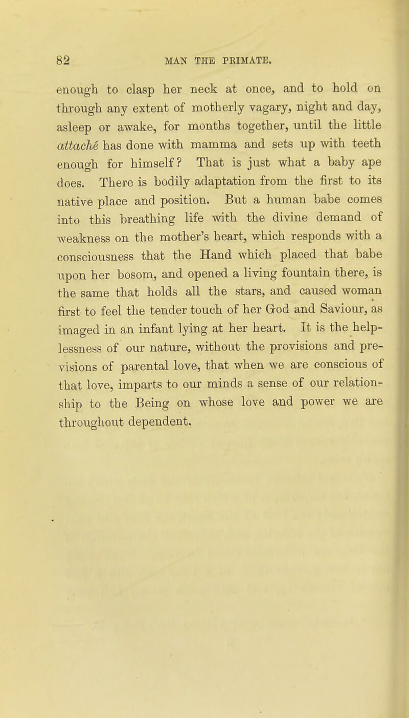 enough to clasp her neck at once, and to hold on through any extent of motherly vagary, night and day, asleep or awake, for months together, until the little attache, has done with mamma and sets up with teeth enough for himself? That is just what a baby ape does. There is bodily adaptation from the first to its native place and position. But a human babe comes into this breathing life with the divine demand of weakness on the mother's heart, which responds with a consciousness that the Hand which placed that babe upon her bosom, and opened a living fountain there, is the same that holds all the stars, and caused woman first to feel the tender touch of her Grod and Saviour, as imaged in an infant lying at her heart. It is the help- lessness of our nature, without the provisions and pre- visions of parental love, that when we are conscious of that love, imparts to our minds a sense of our relation- ship to the Being on whose love and power we are throughout dependent.