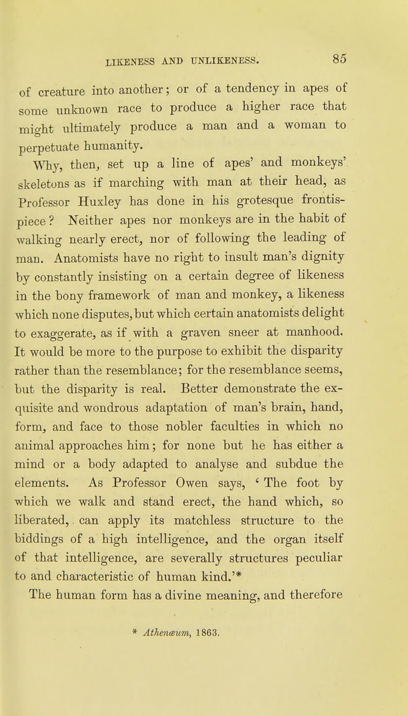 of creature into another; or of a tendency in apes of some unknown race to produce a higher race that might ultimately produce a man and a woman to perpetuate humanity. Why, then, set up a line of apes' and monkeys' skeletons as if marching with man at their head, as Professor Huxley has done in his grotesque frontis- piece ? Neither apes nor monkeys are in the habit of walking nearly erect, nor of following the leading of man. Anatomists have no right to insult man's dignity by constantly insisting on a certain degree of likeness in the bony framework of man and monkey, a likeness which none disputes,but which certain anatomists delight to exaggerate, as if with a graven sneer at manhood. It would be more to the purpose to exhibit the disparity rather than the resemblance; for the resemblance seems, but the disparity is real. Better demonstrate the ex- quisite and wondrous adaptation of man's brain, hand, form, and face to those nobler faculties in which no animal approaches him; for none but he has either a mind or a body adapted to analyse and subdue the elements. As Professor Owen says, ' The foot by which we walk and stand erect, the hand which, so liberated, can apply its matchless structure to the biddings of a high intelligence, and the organ itself of that intelligence, are severally structures peculiar to and characteristic of human kind.'* The human form has a divine meaning, and therefore * Athen(sum, 1863.