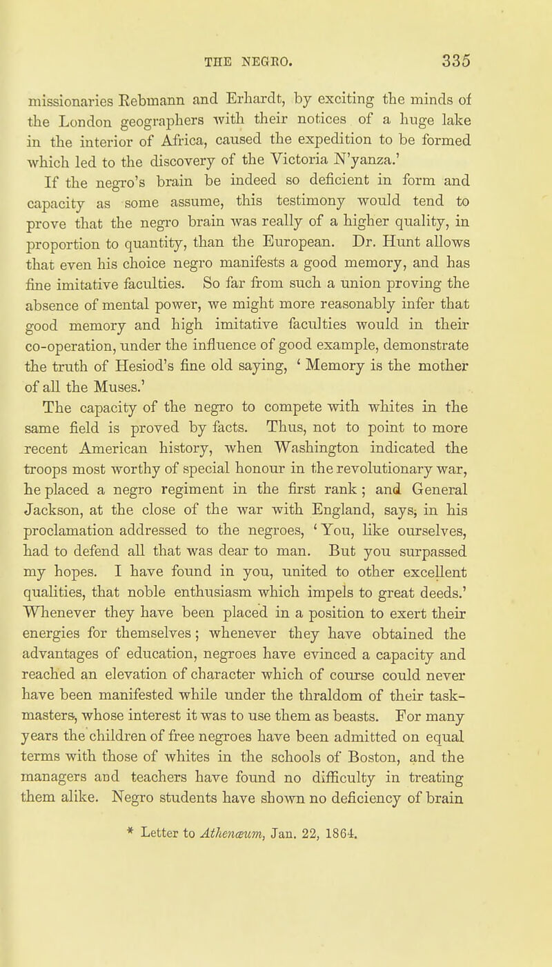 missionaries Rebmann and Erhardt, by exciting the minds of the London geographers with their notices of a huge lake in the interior of Africa, caused the expedition to be formed which led to the discovery of the Victoria N'yanza.' If the negro's brain be indeed so deficient in form and capacity as some assume, this testimony would tend to prove that the negro brain was really of a higher quality, in proportion to quantity, than the European. Dr. Hunt allows that even his choice negro manifests a good memory, and has fine imitative faculties. So far from such a union proving the absence of mental power, we might more reasonably infer that good memory and high imitative faculties would in their co-operation, tinder the influence of good example, demonstrate the truth of Hesiod's fine old saying, ' Memory is the mother of all the Muses.' The capacity of the negro to compete with whites in the same field is proved by facts. Thus, not to point to more recent American history, when Washington indicated the troops most worthy of special honour in the revolutionary war, he placed a negro regiment in the first rank; and. General Jackson, at the close of the war with England, saysj in his proclamation addressed to the negroes, ' You, like ourselves, had to defend all that was dear to man. But you surpassed my hopes. I have found in you, united to other excellent qualities, that noble enthusiasm which impels to great deeds.' Whenever they have been placed in a position to exert their energies for themselves; whenever they have obtained the advantages of education, negroes have evinced a capacity and reached an elevation of character which of course could never have been manifested while under the thraldom of their task- masters, whose interest it was to use them as beasts. For many years the children of free negroes have been admitted on equal terms with those of whites in the schools of Boston, and the managers and teachers have found no difficulty in treating them alike. Negro students have shown no deficiency of brain * Letter to AthencBum, Jan. 22, 186-1.
