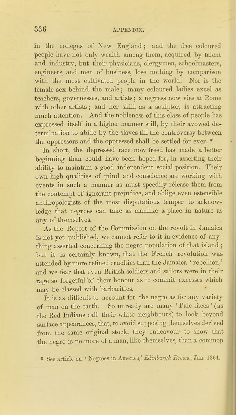 in the colleges of New England; and the free coloured people have not only wealth among them, acquired by talent and industry, but their physicians, clergymen, schoolmasters, engineers, and men of business, lose nothing by comparison with the most cultivated people in the world. Nor is the female sex behind the male; many coloured ladies excel as teachers, governesses, and artists; a negress now vies at Rome with other artists; and her skill, as a sculptor, is attracting much attention. And the nobleness of this class of people has expressed itself in a higher manner still, by their avowed de- termination to abide by the slaves till the controversy between the oppressors and the oppressed shall be settled for ever. * In short, the depressed race now freed has made a better beginning than could have been hoped for, in asserting their ability to maintain a good independent social position. Their own high qualities of mind and conscience are v/orking with events in such a manner as must speedily release them from the contempt of ignorant prejudice, and oblige even ostensible anthropologists of the most disputatious temper to acknow- ledge that negroes can take as manlike a place in nature as any of themselves. As the Eeport of the Commission on the revolt in Jamaica is not yet published, we cannot refer to it in evidence of any- thing asserted concerning the negro population of that island ; but it is certainly known, that the French revolution was attended by more refined cruelties than the Jamaica ' rebellion,' and we fear that even British soldiers and sailors were in their rage so forgetful of their honour as to commit excesses which may be classed with barbarities. It is as difficult to account for the negro as for any variety of man on the earth. So unready are many ' Pale-faces ' (as the Eed Indians caU their white neighboiirs) to look beyond surface appearances, that, to avoid supposing themselves derived from the same original stock, they endeavour to show that the negro is no more of a man, like themselves, than a common * See article on ' Negroes iu America,' Edinburgh Ecvicu; Jau. 1S64.