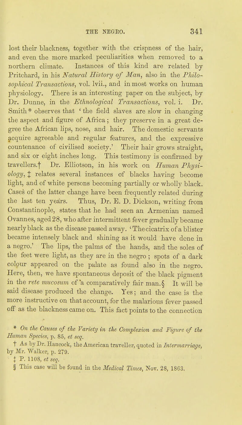 lost their blackness, together with the crispness of the hair, and even the more marked peculiarities when removed to a northern climate. Instances of this kind are related by Pritchard, in his Natural History of Man, also in the Philo- sophical Transactions, vol. Ivii., and in most works on human physiology. There is an interesting paper on the subject, by Dr. Dunne, in the Ethnological Transactions, vol. i. Dr. Smith * observes that ' the field slaves are slow in changing the aspect and figure of Africa ; they preserve in a great de- gree the African Hps, nose, and hair. The domestic servants acquire agreeable and regular features, and the expressive countenance of civilised society.' Their hair grows straight, and six or eight inches long. This testimony is confirmed by travellers.! Dr. Elliotson, in his work on Human Physi- ology, J relates several instances of blacks having become light, and of white persons becoming partially or wholly black. Cases of the latter change have been frequently related during the last ten years. Thus, Dr. E. D. Dickson, writing fit-om Constantinople, states that he had seen an Armenian named Ovannes, aged 28, who after intermittent fever gradually became nearly black as the disease passed away. ' The cicatrix of a blister became intensely black and shining as it would have done in a negro.' The lips, the palms of the hands, and the soles of the feet were light, as they are in the negro ; spots of a dark colour appeared on the palate as found also in the negro. Here, then, we have spontaneous deposit of the black pigment in the rete mucosum of *a comparatively fair man.§ It will be said disease produced the change. Yes; and the case is the more instructive on that account, for the malarious fever passed off as the blackness came on. This fact points to the connection * On the Causes of the Variety in the Co^nplexion and Figure of the Human Species, p. 85, et seq. t As by Dr. Hancock, the American traveller, quoted in Intermarriage, by Mr. Walker, p. 279. I P. 1108, et seq. § This case will be found in the Medical Times, Nov. 28, 1863.