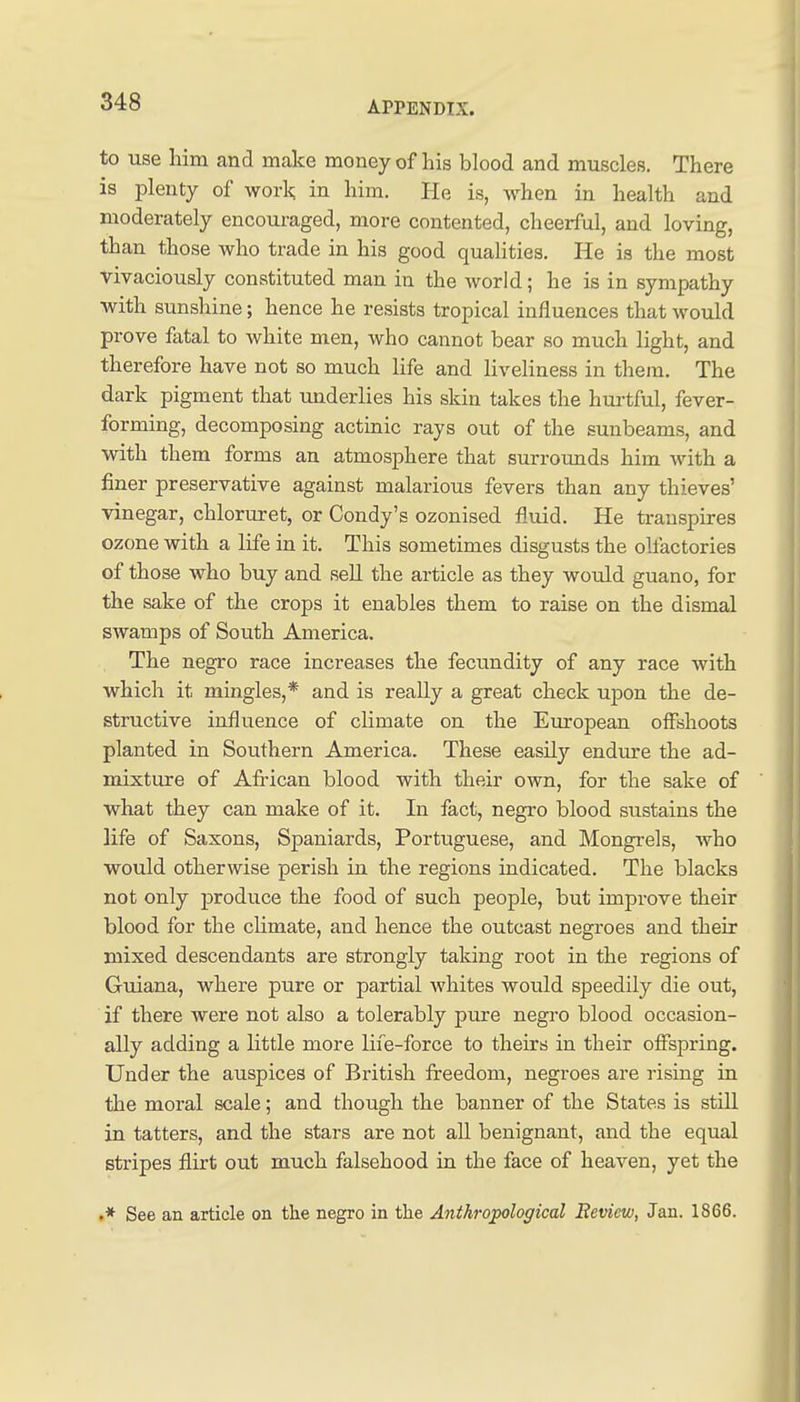 to use him and make money of his blood and muscles. There is plenty of work in him. He is, when in health and moderately encouraged, more contented, cheerful, and loving, than those who trade in his good qualities. He is the most vivaciously constituted man in the world; he is in sympathy with sunshine; hence he resists tropical influences that would prove fiital to white men, who cannot bear so much light, and therefore have not so much life and liveliness in them. The dark pigment that underlies his skin takes the hui'tful, fever- forming, decomposing actinic rays out of the sunbeams, and with them forms an atmosphere that surrounds him with a finer preservative against malarious fevers than any thieves' vinegar, chloruret, or Condy's ozonised fluid. He transpires ozone with a life in it. This sometimes disgusts the oll'actories of those who buy and sell the article as they would guano, for the sake of the crops it enables them to raise on the dismal swamps of South America. The negro race increases the fecundity of any race with which it mingles,* and is really a great check upon the de- structive influence of climate on the European offshoots planted in Southern America. These easily endure the ad- mixture of Afi'ican blood with their own, for the sake of what they can make of it. In fact, negro blood sustains the life of Saxons, Spaniards, Portuguese, and Mongrels, who would otherwise perish in the regions indicated. The blacks not only j)roduce the food of such people, but improve their blood for the climate, and hence the outcast negroes and their mixed descendants are strongly taking root in the regions of Guiana, where pure or partial whites would speedily die out, if there were not also a tolerably pure negro blood occasion- ally adding a little more life-force to theirs in their offspring. Under the auspices of British freedom, negroes are rising in the moral scale; and though the banner of the States is still in tatters, and the stars are not all benignant, and the equal stripes flirt out much falsehood in the face of heaven, yet the .* See an article on the negro in the Anthropological Review, Jan. 1866.