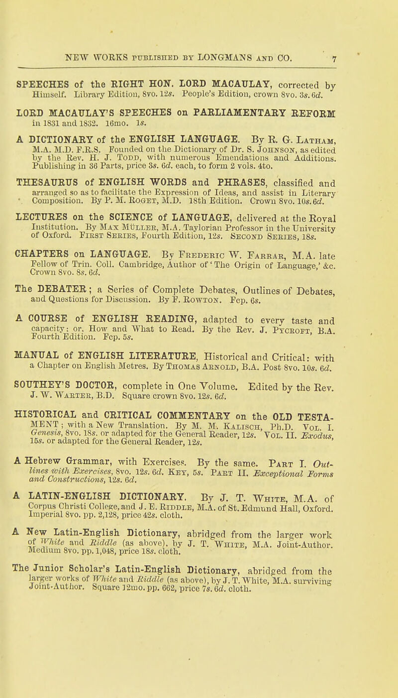 SPEECHES of the RIGHT HON. LORD MACAULAY, corrected by Himself. Library Edition, 8vo. 12s. People's Edition, crown 8vo. 3s. 6d. LORD MACAXTLAY'S SPEECHES on PARLIAMENTARY REFORM in 1831 and 1832. 16mo. Is. A DICTIONARY of the ENGLISH LANGUAGE. By R. G. Latham, M.A. M.D. F.R.S. Founded on the Dictionary of Dr. S. Johnson, as edited by the Rev. H. J. Todd, with numerous Emendations and Additions. Publishing in 36 Parts, price 3s. 6d. each, to form 2 vols. 4to. THESAURirS of ENGLISH WORDS and PHRASES, classified and arranged so as to facilitate the Expression of Ideas, and assist in Literary ■ Composition. Ey P. M. Roget, M.D. ISth Edition. Crown 8vo. 10s. 6d. LECTURES on the SCIENCE of LANGUAGE, delivered at the Royal Institution. By Max Mullee, M.A. Taylorian Professor in the University of Oxford. FiEST Seeies, Fourth Edition, 12s. Second Series, 18s. CHAPTERS on LANGUAGE. By Frederic W. Farrar, M.A. late Fellow of Trin. Coll. Cambridge, Author of' The Origin of Language,' &c. Crown 8vo. 8s. 6d. n ^ ^ , The DEBATER; a Series of Complete Debates, Outlines of Debates, and Questions for Discussion. By 1?. Bowton. Fop. 6s. A COURSE of ENGLISH READING, adapted to every taste and capacity: or. How and What to Read. By the Rev. J. Pxceoft BA Fourth Edition. Fcp. 5s. > • • MANUAL of ENGLISH LITERATURE, Historical and Critical: with a Chapter ou English Metres. By Thomas Arnold, B.A. Post 8vo. 10s. 6d. SOUTHEY'S DOCTOR, complete in One Volume. Edited by the Rev. J. W. Waetee, B.D. Square crown 8vo. 12s. 6d. HISTORICAL and CRITICAL COMMENTARY on the OLD TESTA- MENT ; with a New Translation. By M. M-. Kaiisch, Ph.D. Vol I Genesis, 8vo. 18s. or adapted for the General Reader, 12s. Vol. II Uxodus 15s. or adapted for the General Reader, 12s. * A Hebrew Grammar, with Exercises. By the same. Part I. Out- lines ivith Exercises, 12s. 6d. Key, 5s. Part II. Exceptional Forms and Constructions, Vis. Qd. A LATIN-ENGLISH DICTIONARY. By J. T. White, M.A. of Corpus Christi College, and J. E. Riddle, M.A. of St. Edmund HaU, Oxford. Imperial 8vo. pp. 2,128, price 42s. cloth. A New Latin-English Dictionary, abridged from the larger work of ivjiite and Riddle (as above), by J. T. White, M.A. Joiut-Author. Medium 8vo. pp. 1,048, price 18s. cloth. The Junior Scholar's Latin-English Dictionary, abridged from the larger works of Wliite and Riddle (as above), by J. T. White, M.A. sui-viving Jomt-Autiior. Square 32mo. pp. 662, price 7s. 6d. cloth.