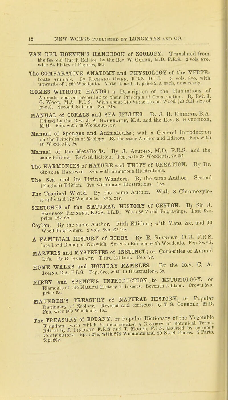 VAN DEE HOEVEN'S HANDBOOK of ZOOLOGY. TranslRted from the Si'.mua Dutch Edilioii l.y tlio Rev. W. Ci.ahk:, M.D. F.R.S. 2 vols. 8vo. with U Plates oC KiKures, Ci'.i. The COMPARATIVE ANATOMY and PHYSIOLOGY of the VEETE- brato Animals. !?v RrcHAitn Owkn. F.R.S. D.c.L. 3 vols. 8vo. with iipwavds of 1,200 Woodcuts. Vols. I. and U. price 21s. each, now ready. HOMES WITHOUT HANDS: a Description of the HabitHtions of Animals, classed aecordinir to their l-'rii ciple nf Constniclion. By Rev. J. G. Woon, M.A. F.L.S. With about 110 Vigi.ettes on Wood (20 full size of pajre). Second Edition. 8vo. 21.5. MANUAL of COEALS and SEA JELLIES. By J. Tl. Ghekne. B.A. Indited hy the Rev. J. A. (Ulbraith, M.A. and the Eev. S. Hacghton, M.D. Fcp. with 39 Woodcuts, 5*. Manual of Sponges and Animalculae; with a General Introduction on the Principles of Zoology. By the same Author and Editors. Fcp. with l(i Woodcuts, -'s. Manual of the Metalloids. By J. Apjotin. M.n. F.R.S. and the same Editors. Revised Edition. Fcp. with .SB Woodcuts, Is.&d. The HAEMONIES of NATUEE and UNITY of CEEATION. By Dr. George Haetwig. Svo. with numerous Illustrations. The Sea and its Living Wonders. By the same Author. Second (English) Edition. Svo. with many Illustrations. 18s. The Tropical World. By the same Author. With 8 Chromoxylo- gi-aphs and 172 Woodcuts. Svo. 21s. SKETCHES of the NATUEAL HISTOEY of CEYLON. By Sir J. EMEB90N Tennent, K.C.S. LL.D. With 82 Wood Engravings. Post Svo. price 12.<!. firf. Ceylon. By the same Author. Fifth Edition ; with Maps, &c. and 90 Wood Eiigravinfis. 2 vols. Svo. £2 10s A FAMILIAE HISTOEY of BIEDS. By E. Stanley, D.D. F.R.S. late Lord Bishop of Norwich. Seventh Edition, with Woudcuts. Pep. Ss.Gd. MAEVELS and MYSTEEIES of INSTINCT; or, Curiosities of Animal Life. l^.V G. Gareatt. Third Edition. Fcp. 7s. HOME WALKS and HOLIDAY EAMBLES. By the Rev. C. A. Johns, B.A. F.L.S. Fcp. Svo. with 10 Illustrations, Gs. KIEBY and SPENCE'S INTEODUCTION to ENTOMOLOGY, or Elements of the Natural History of Insects. Seventh Edition. Crowu Svo. price 5s. MAUNDEE'S TEEASUEY of NATUEAL HISTOEY, or Popiilar Dictionary of Zoology. R.'vised and corrected by T. S. COBBOLD. M.D. Pep. with yOO Woodcuts, 10s. The TEEASUEY of BOTANY, or Popnlnr Dictionnry of the Vesretable KiuKilom- with which is incorporated a Glossary of Botanical Terras. Pdit IbvJ LINDLEY, F.R.S and T. MOOEK, F.L.S. assisted by enmient Colrtrlbutor;: Ppl with 274 Woodcuts and 20 Steel Plates. 2 Parts, fcp. 20S.